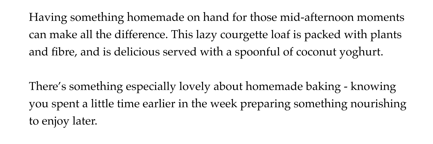 Having something homemade on hand for those mid-afternoon moments can make all the difference. This lazy courgette loaf is packed with plants and fibre, and is delicious served with a spoonful of coconut yoghurt.  There's something especially lovely about homemade baking - knowing you spent a little time earlier in the week preparing something nourishing to enjoy later.
