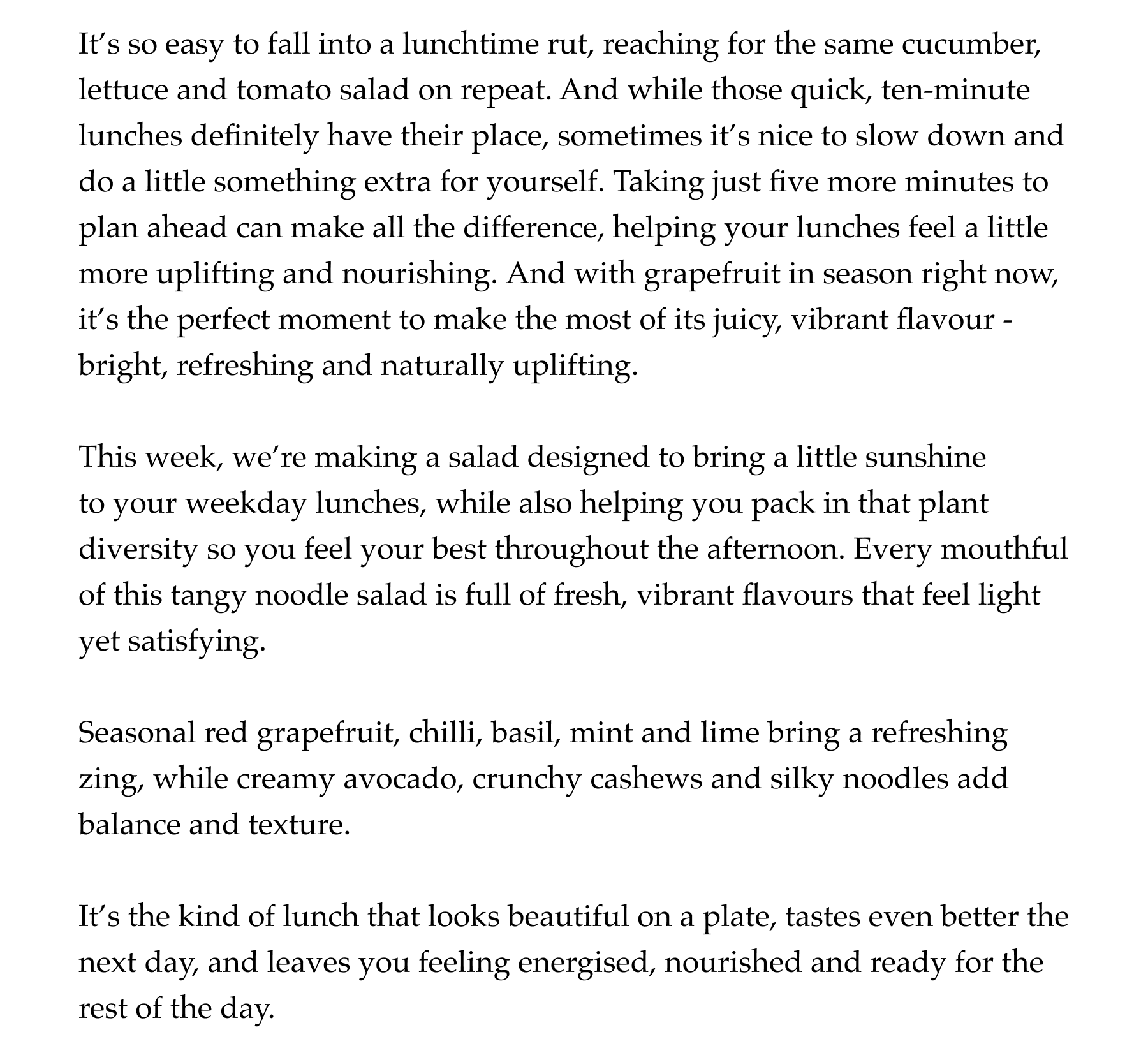 It's so easy to fall into a lunchtime rut, reaching for the same cucumber, lettuce and tomato salad on repeat. And while those quick, ten-minute lunches definitely have their place, sometimes it's nice to slow down and do a little something extra for yourself. Taking just five more minutes to plan ahead can make all the difference, helping your lunches feel a little more uplifting and nourishing. And with grapefruit in season right now, it's the perfect moment to make the most of its juicy, vibrant flavour - bright, refreshing and naturally uplifting.   This week, we're making a salad designed to bring a little sunshine to your weekday lunches, while also helping you pack in that plant diversity so you feel your best throughout the afternoon. Every mouthful of this tangy noodle salad is full of fresh, vibrant flavours that feel light yet satisfying.   Seasonal red grapefruit, chilli, basil, mint and lime bring a refreshing zing, while creamy avocado, crunchy cashews and silky noodles add balance and texture.   It's the kind of lunch that looks beautiful on a plate, tastes even better the next day, and leaves you feeling energised, nourished and ready for the rest of the day.