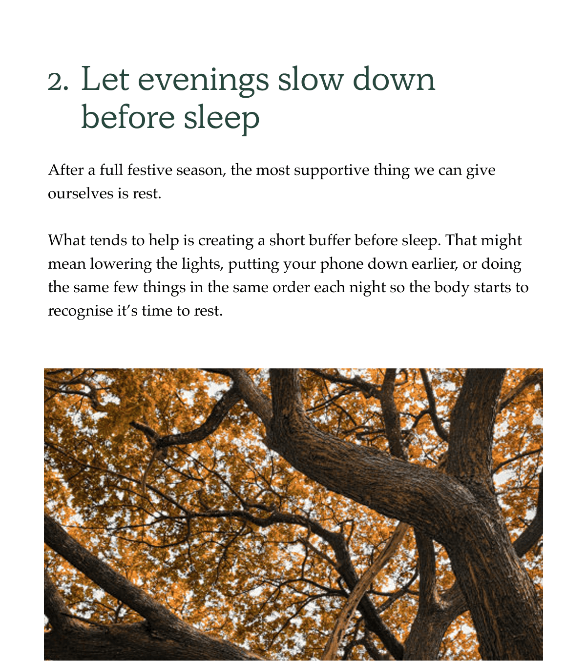 2. Let evenings slow down before sleep After a full festive season, the most supportive thing we can give ourselves is rest.  What tends to help is creating a short buffer before sleep. That might mean lowering the lights, putting your phone down earlier, or doing the same few things in the same order each night so the body starts to recognise it's time to rest.