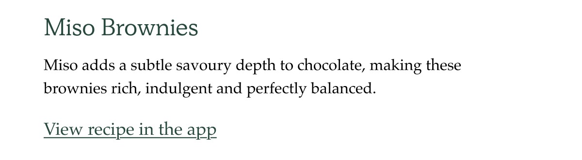 For when you're craving something sweet. Miso Brownies. Miso adds a subtle savoury depth to chocolate, making these brownies rich, indulgent and perfectly balanced.