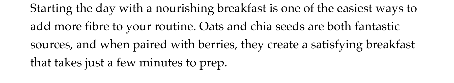 Starting the day with a nourishing breakfast is one of the easiest ways to add more fibre to your routine. Oats and chia seeds are both fantastic sources, and when paired with berries, they create a satisfying breakfast that takes just a few minutes to prep.