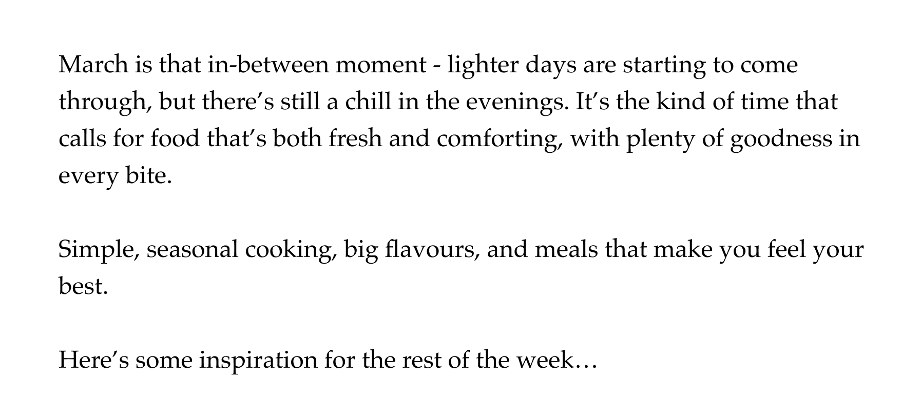 March is that in-between moment - lighter days are starting to come through, but there's still a chill in the evenings. It's the kind of time that calls for food that's both fresh and comforting, with plenty of goodness in every bite.  Simple, seasonal cooking, big flavours, and meals that make you feel your best.  Here's some inspiration for the rest of the week…