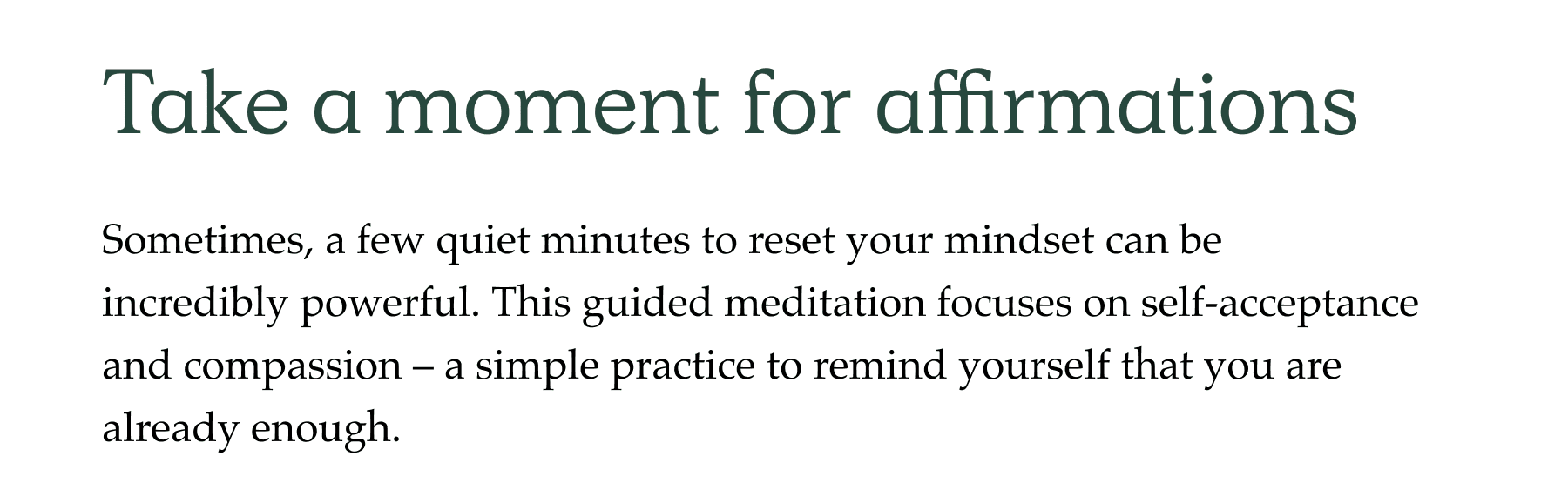 Sometimes, a few quiet minutes to reset your mindset can be  incredibly powerful. This guided meditation focuses on self-acceptance and compassion – a simple practice to remind yourself that you are  already enough.