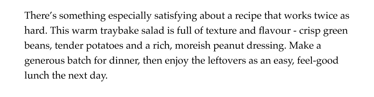 There's something especially satisfying about a recipe that works twice as hard. This warm traybake salad is full of texture and flavour - crisp green beans, tender potatoes and a rich, moreish peanut dressing. Make a generous batch for dinner, then enjoy the leftovers as an easy, feel-good lunch the next day.