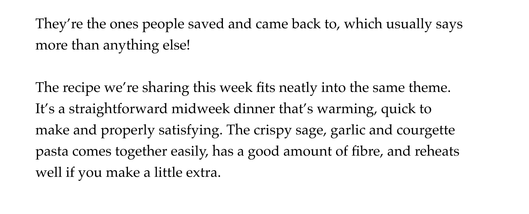 They're the ones people saved and came back to, which usually says more than anything else! The recipe we're sharing this week fits neatly into the same theme. It's a straightforward midweek dinner that's warming, quick to make and properly satisfying. The crispy sage, garlic and courgette pasta comes together easily, has a good amount of fibre, and reheats well if you make a little extra.