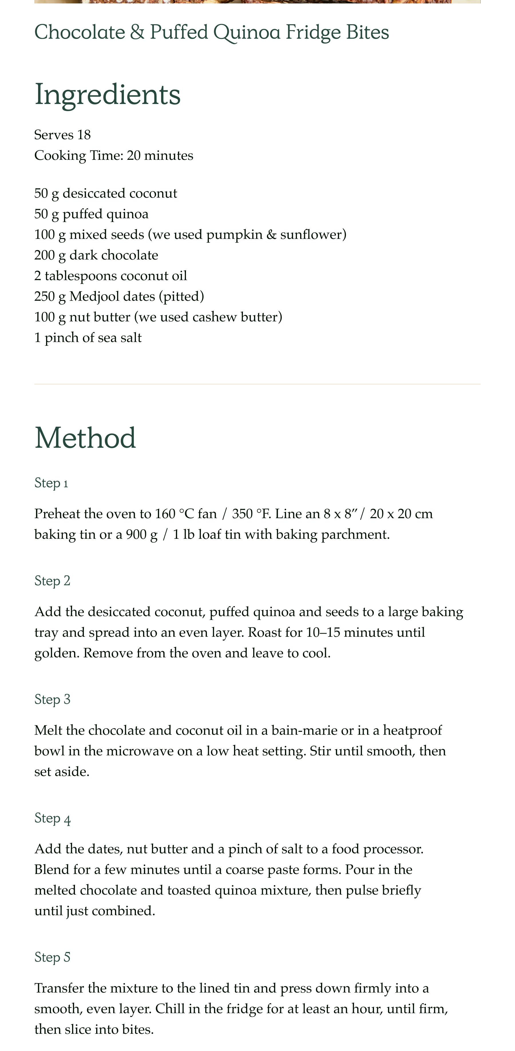 chocolate and puffed quinoa fridge bites. ingredients. Serves 18 Cooking Time: 20 minutes. 50 g desiccated coconut 50 g puffed quinoa 100 g mixed seeds (we used pumpkin & sunflower) 200 g dark chocolate 2 tablespoons coconut oil 250 g Medjool dates (pitted) 100 g nut butter (we used cashew butter) 1 pinch of sea salt. Method. step 1- Preheat the oven to 160 °C fan / 350 °F. Line an 8 x 8”/ 20 x 20 cm baking tin or a 900 g / 1 lb loaf tin with baking parchment.. step 2- Add the desiccated coconut, puffed quinoa and seeds to a large baking tray and spread into an even layer. Roast for 10–15 minutes until golden. Remove from the oven and leave to cool. step 3 - Melt the chocolate and coconut oil in a bain-marie or in a heatproof bowl in the microwave on a low heat setting. Stir until smooth, then set aside. step 4 - Add the dates, nut butter and a pinch of salt to a food processor. Blend for a few minutes until a coarse paste forms. Pour in the melted chocolate and toasted quinoa mixture, then pulse briefly until just combined. step 5 - Transfer the mixture to the lined tin and press down firmly into a smooth, even layer. Chill in the fridge for at least an hour, until firm, then slice into bites.