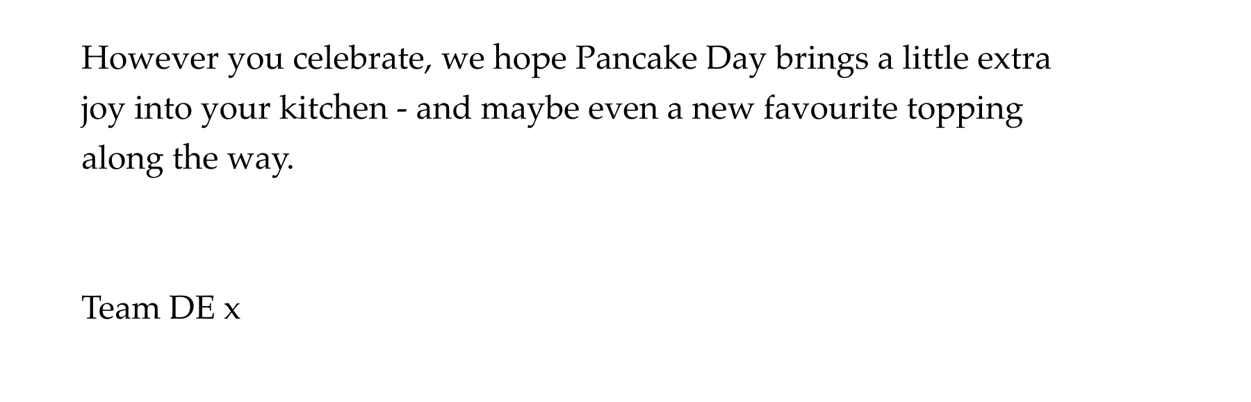 However you celebrate, we hope Pancake Day brings a little extra joy into your kitchen - and maybe even a new favourite topping along the way.