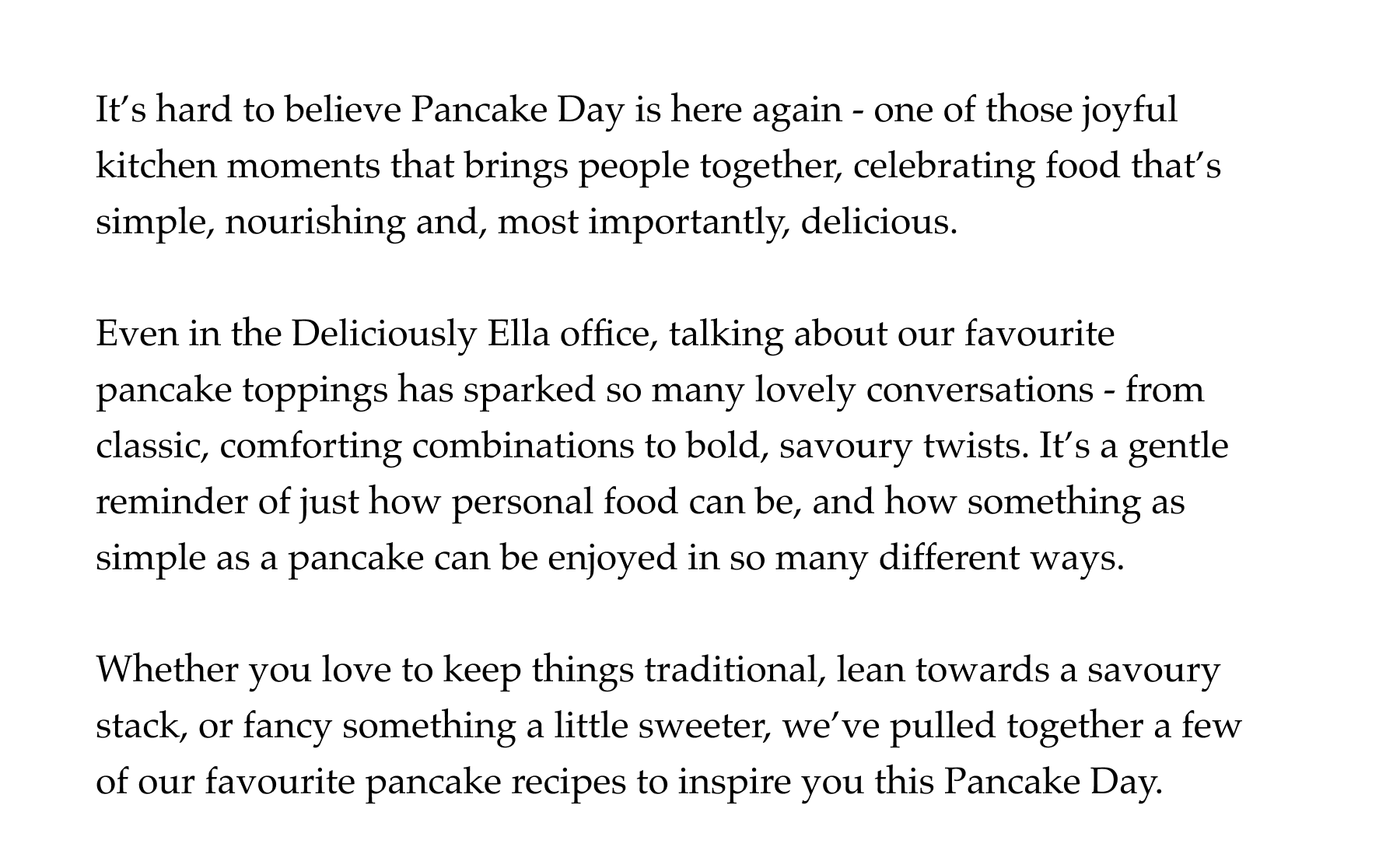 It's hard to believe Pancake Day is here again - one of those joyful kitchen moments that brings people together, celebrating food that's simple, nourishing and, most importantly, delicious.  Even in the Deliciously Ella office, talking about our favourite pancake toppings has sparked so many lovely conversations - from classic, comforting combinations to bold, savoury twists. It's a gentle reminder of just how personal food can be, and how something as simple as a pancake can be enjoyed in so many different ways.  Whether you love to keep things traditional, lean towards a savoury stack, or fancy something a little sweeter, we've pulled together a few of our favourite pancake recipes to inspire you this Pancake Day.
