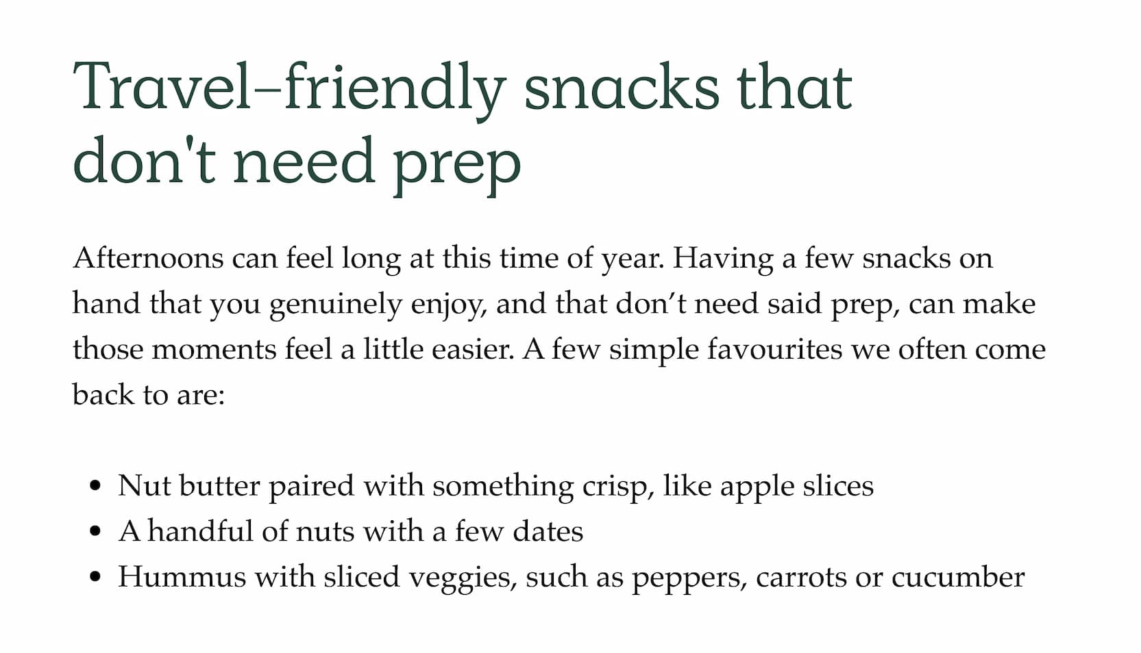 Travel-friendly snacks that don't need prep. Afternoons can feel long at this time of year. Having a few snacks on hand that you genuinely enjoy, and that don't need said prep, can make those moments feel a little easier. A few simple favourites we often come back to are:   Nut butter paired with something crisp, like apple slices A handful of nuts with a few dates Hummus with sliced veggies, such as peppers, carrots or cucumber.