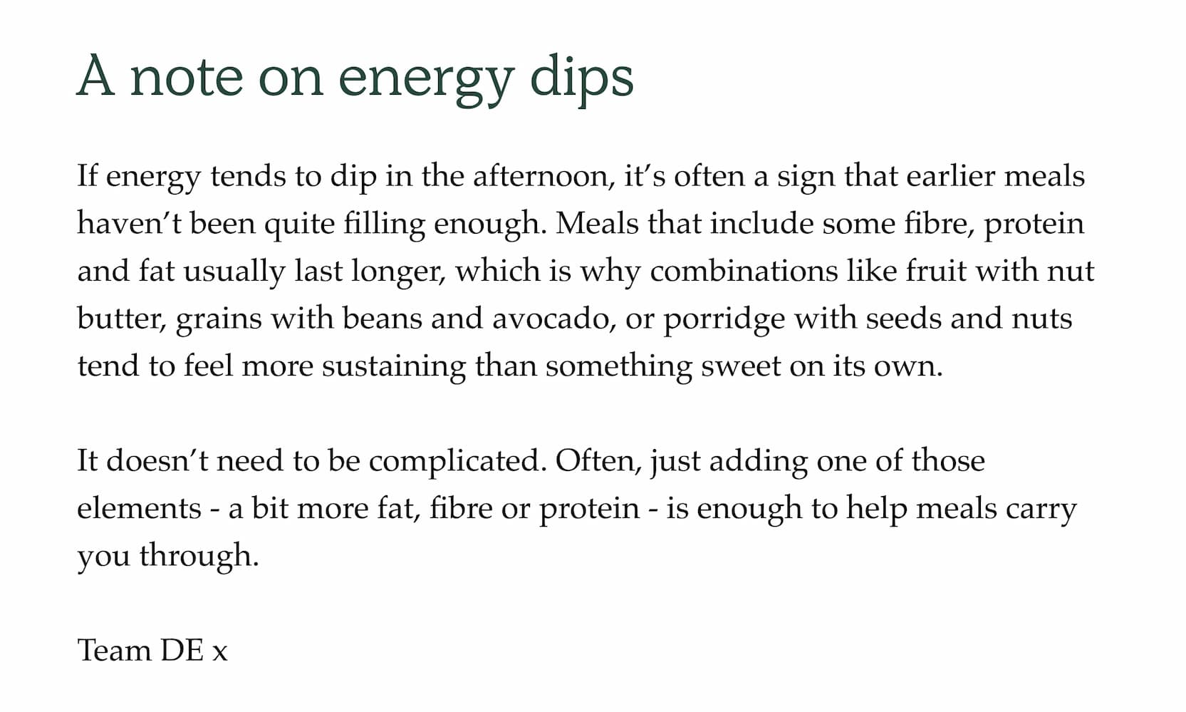 A note on energy dips. If energy tends to dip in the afternoon, it's often a sign that earlier meals haven't been quite filling enough. Meals that include some fibre, protein and fat usually last longer, which is why combinations like fruit with nut butter, grains with beans and avocado, or porridge with seeds and nuts tend to feel more sustaining than something sweet on its own.  It doesn't need to be complicated. Often, just adding one of those elements - a bit more fat, fibre or protein - is enough to help meals carry you through.  Team DE x
