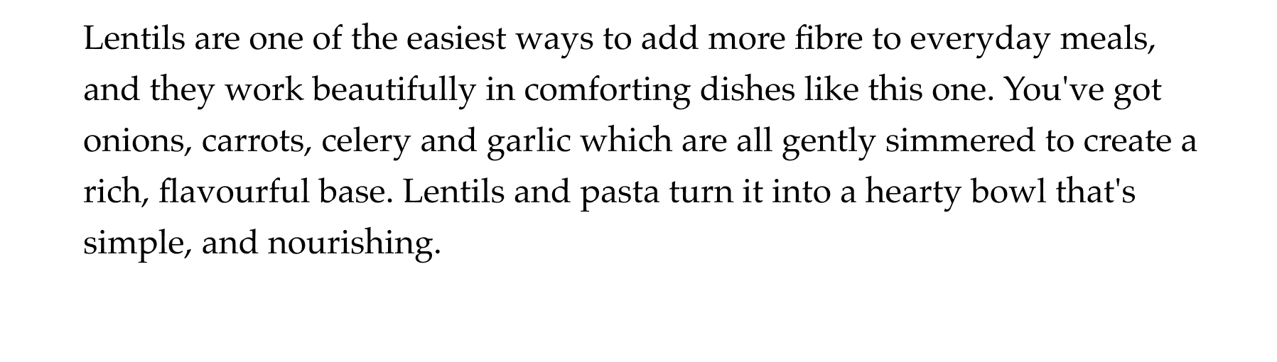 Lentils are one of the easiest ways to add more fibre to everyday meals, and they work beautifully in comforting dishes like this one. You've got onions, carrots, celery and garlic which are all gently simmered to create a rich, flavourful base. Lentils and pasta turn it into a hearty bowl that's simple, and nourishing.
