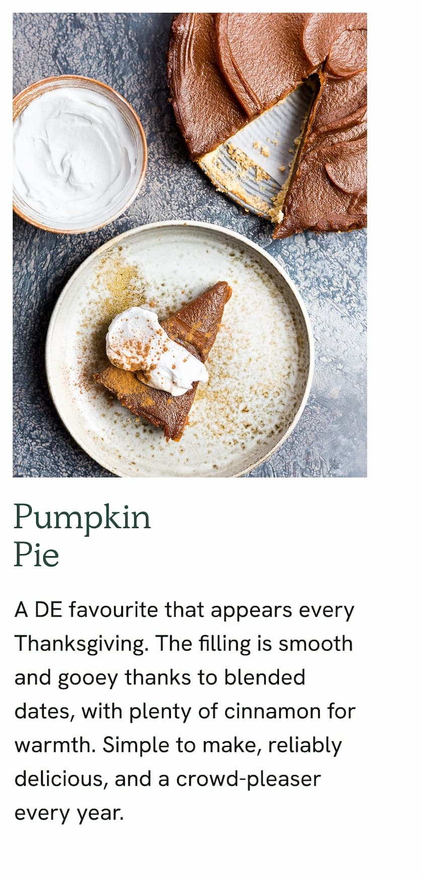 Pumpkin Pie - A DE favourite that appears every Thanksgiving. The filling is smooth and gooey thanks to blended dates, with plenty of cinnamon for warmth. Simple to make, reliably delicious, and a crowd-pleaser every year.