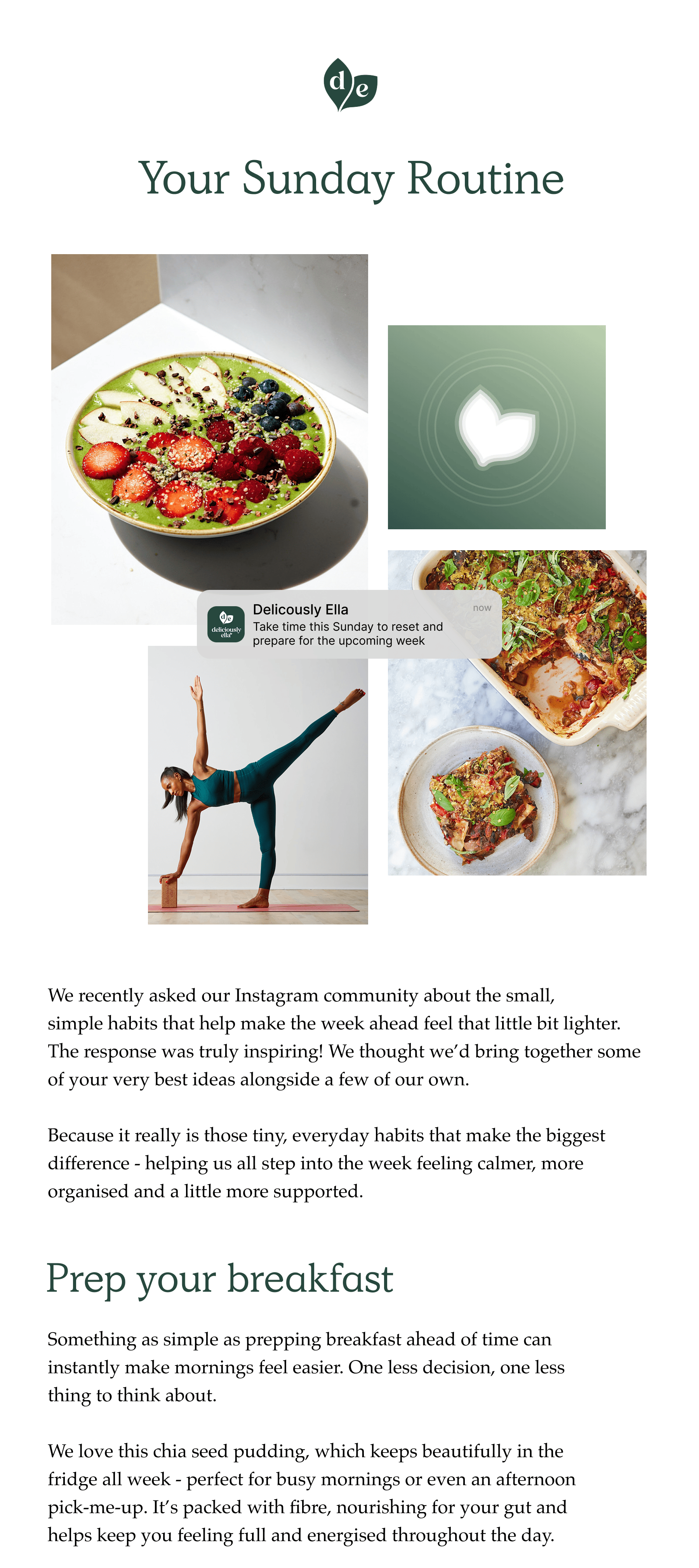 We recently asked our Instagram community about the small,  simple habits that help make the week ahead feel that little bit lighter.  The response was truly inspiring! We thought we'd bring together some of your very best ideas alongside a few of our own.  Because it really is those tiny, everyday habits that make the biggest difference - helping us all step into the week feeling calmer, more organised and a little more supported. Prep your breakfast. Something as simple as prepping breakfast ahead of time can instantly make mornings feel easier. One less decision, one less thing to think about.  We love this chia seed pudding, which keeps beautifully in the fridge all week - perfect for busy mornings or even an afternoon pick-me-up. It's packed with fibre, nourishing for your gut and helps keep you feeling full and energised throughout the day.