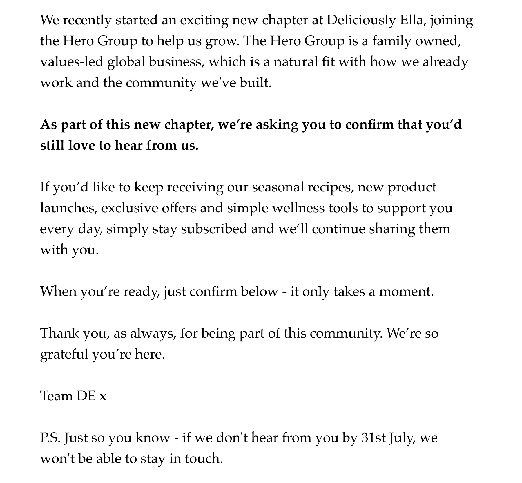 We recently started an exciting new chapter at Deliciously Ella, joining the Hero Group to help us grow. The Hero Group is a family owned, values-led global business, which is a natural fit with how we already work and the community we've built.   As part of this new chapter, we're asking you to confirm that you'd still love to hear from us.   If you'd like to keep receiving our seasonal recipes, new product launches, exclusive offers and simple wellness tools to support you every day, please confirm below - it only takes a moment, and it means we can keep sharing everything we create with you.   Thank you, as always, for being part of this community. We're so grateful you're here.    Team DE x  P.S. Just so you know - if we don't hear from you by 31st July, we won't be able to stay in touch.