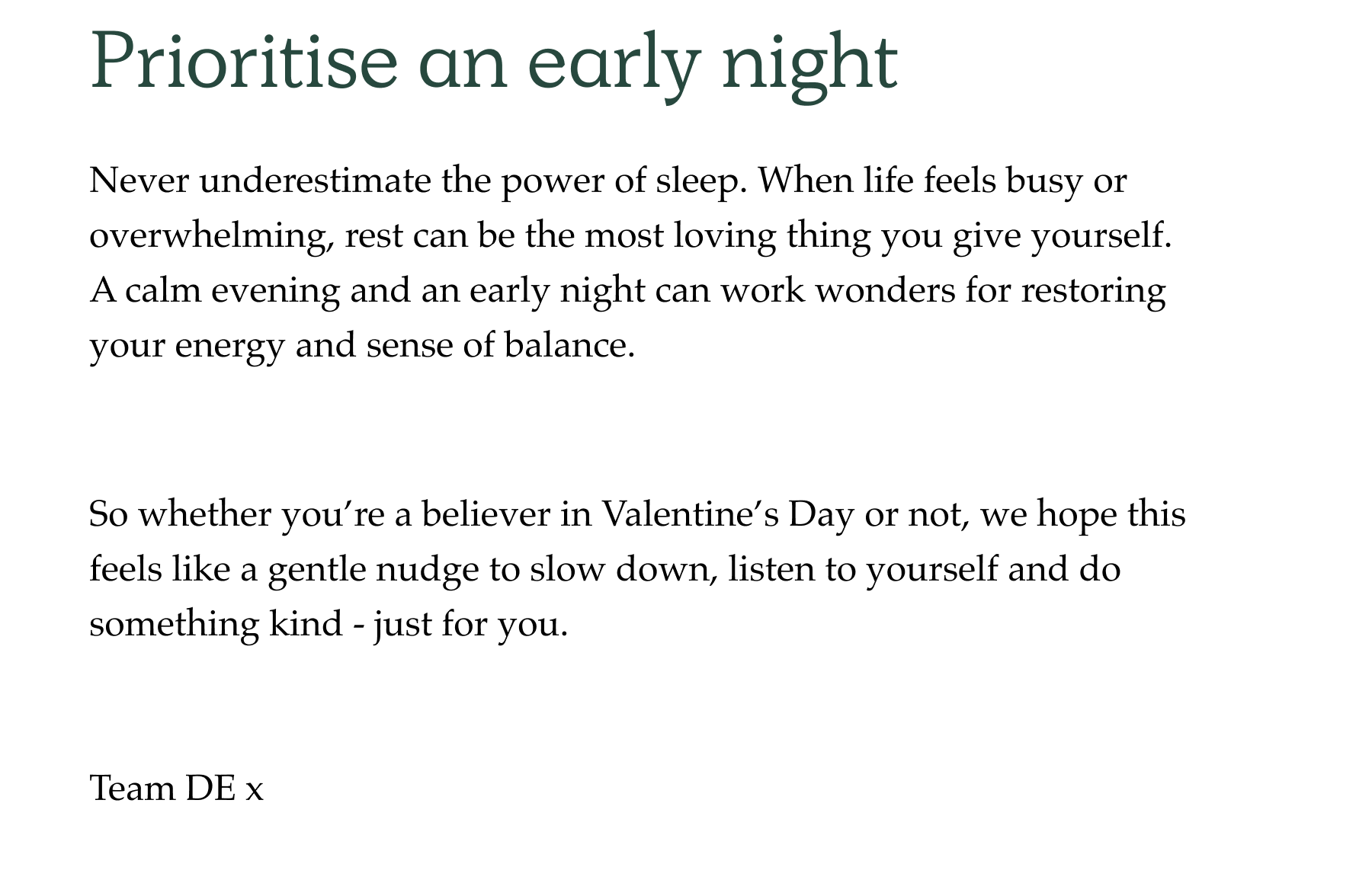 Never underestimate the power of sleep. When life feels busy or overwhelming, rest can be the most loving thing you give yourself.  A calm evening and an early night can work wonders for restoring your energy and sense of balance. So whether you're a believer in Valentine's Day or not, we hope this feels like a gentle nudge to slow down, listen to yourself and do something kind - just for you.   Team DE x