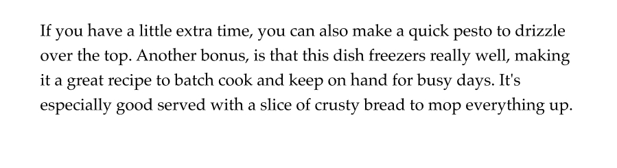 If you have a little extra time, you can also make a quick pesto to drizzle over the top. Another bonus, is that this dish freezers really well, making it a great recipe to batch cook and keep on hand for busy days. It's especially good served with a slice of crusty bread to mop everything up.