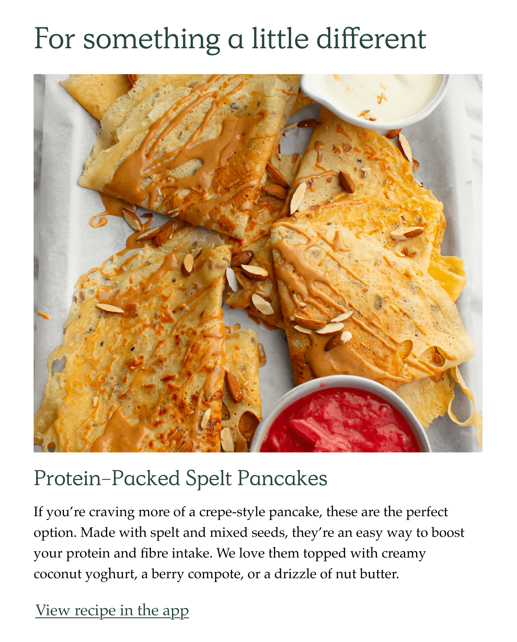 For something a little different. Protein-packed spelt pancakes. If you're craving more of a crepe-style pancake, these are the perfect option. Made with spelt and mixed seeds, they're an easy way to boost your protein and fibre intake. We love them topped with creamy coconut yoghurt, a berry compote, or a drizzle of nut butter.