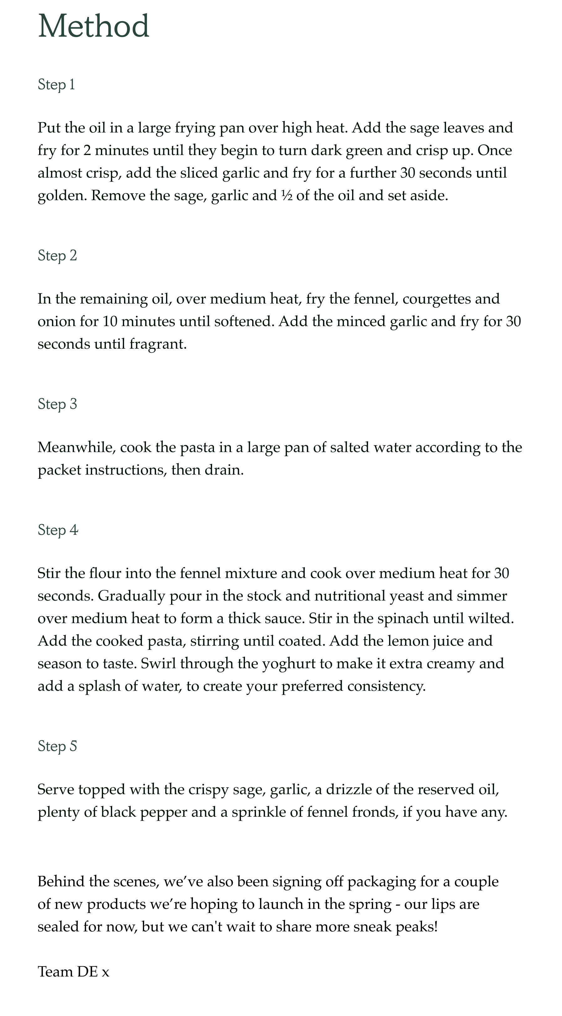 Method Step 1 Put the oil in a large frying pan over high heat. Add the sage leaves and fry for 2 minutes until they begin to turn dark green and crisp up. Once almost crisp, add the sliced garlic and fry for a further 30 seconds until golden. Remove the sage, garlic and ½ of the oil and set aside. Step 2 In the remaining oil, over medium heat, fry the fennel, courgettes and onion for 10 minutes until softened. Add the minced garlic and fry for 30 seconds until fragrant. Step 3 Meanwhile, cook the pasta in a large pan of salted water according to the packet instructions, then drain. Step 4 Stir the flour into the fennel mixture and cook over medium heat for 30 seconds. Gradually pour in the stock and nutritional yeast and simmer over medium heat to form a thick sauce. Stir in the spinach until wilted. Add the cooked pasta, stirring until coated. Add the lemon juice and season to taste. Swirl through the yoghurt to make it extra creamy and add a splash of water, to create your preferred consistency. Step 5 Serve topped with the crispy sage, garlic, a drizzle of the reserved oil, plenty of black pepper and a sprinkle of fennel fronds, if you have any. Behind the scenes, we've also been signing off packaging for a couple of new products we're hoping to launch in the spring - our lips are sealed for now, but we can't wait to share more sneak peaks!  Team DE x