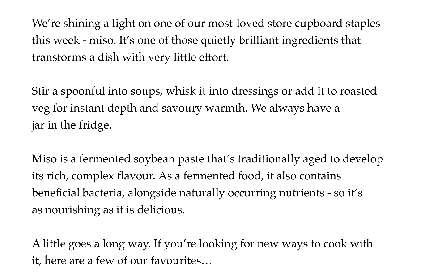 We're shining a light on one of our most-loved store cupboard staples this week - miso. It's one of those quietly brilliant ingredients that transforms a dish with very little effort.   Stir a spoonful into soups, whisk it into dressings or add it to roasted  veg for instant depth and savoury warmth. We always have a jar in the fridge.   Miso is a fermented soybean paste that's traditionally aged to develop its rich, complex flavour. As a fermented food, it also contains beneficial bacteria, alongside naturally occurring nutrients - so it's as nourishing as it is delicious.   A little goes a long way. If you're looking for new ways to cook with it, here are a few of our favourites…