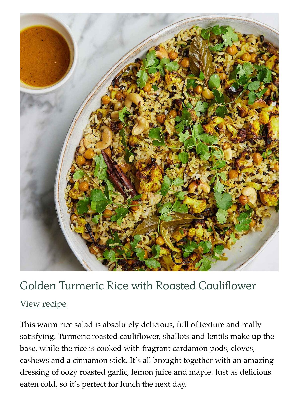 Golden Turmeric Rice with Roasted Cauliflower This warm rice salad is absolutely delicious, full of texture and really satisfying. Turmeric roasted cauliflower, shallots and lentils make up the base, while the rice is cooked with fragrant cardamon pods, cloves, cashews and a cinnamon stick. It's all brought together with an amazing dressing of oozy roasted garlic, lemon juice and maple. Just as delicious eaten cold, so it's perfect for lunch the next day.