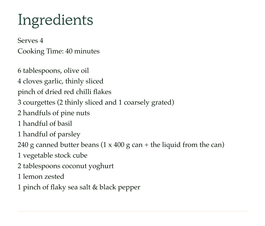 6 tablespoons, olive oil 4 cloves garlic, thinly sliced pinch of dried red chilli flakes 3 courgettes (2 thinly sliced and 1 coarsely grated) 2 handfuls of pine nuts 1 handful of basil 1 handful of parsley 240 g canned butter beans (1 x 400g can + the liquid from the can) 1 vegetable stock cube 2 tablespoons coconut yoghurt 1 lemon zested 1 pinch of flaky sea salt & black pepper