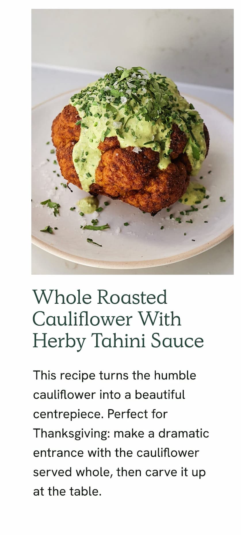 Whole Roasted Cauliflower With Herby Tahini Sauce - This recipe turns the humble cauliflower into a beautiful centrepiece. Perfect for Thanksgiving: make a dramatic entrance with the cauliflower served whole, then carve it up at the table.