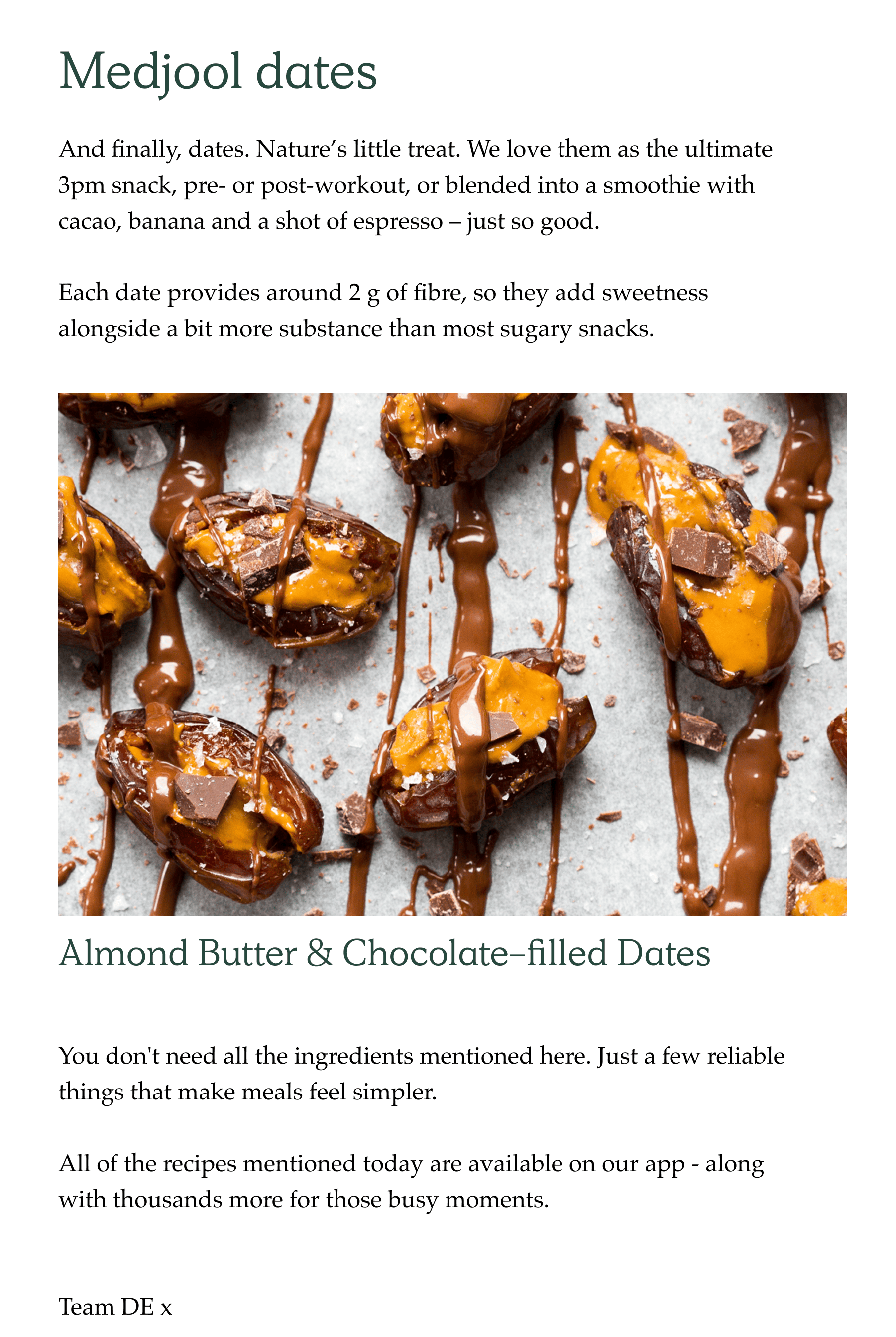 And finally, dates. Nature's little treat. We love them as the ultimate 3pm snack, pre- or post-workout, or blended into a smoothie with cacao, banana and a shot of espresso – just so good.  Each date provides around 2g of fibre, so they add sweetness alongside a bit more substance than most sugary snacks. You don't need all the ingredients mentioned here. Just a few reliable things that make meals feel simpler. All of the recipes mentioned today are available on our app - along with thousands more for those busy moments.   Team DE x