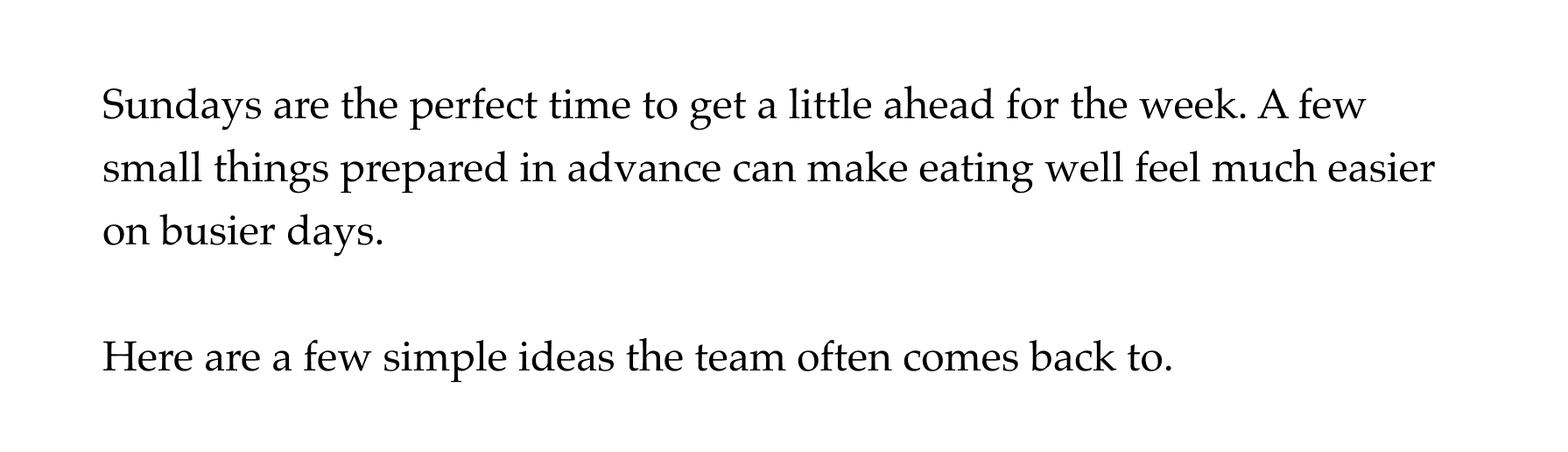 Sundays are the perfect time to get a little ahead for the week. A few small things prepared in advance can make eating well feel much easier on busier days.  Here are a few simple ideas the team often comes back to.