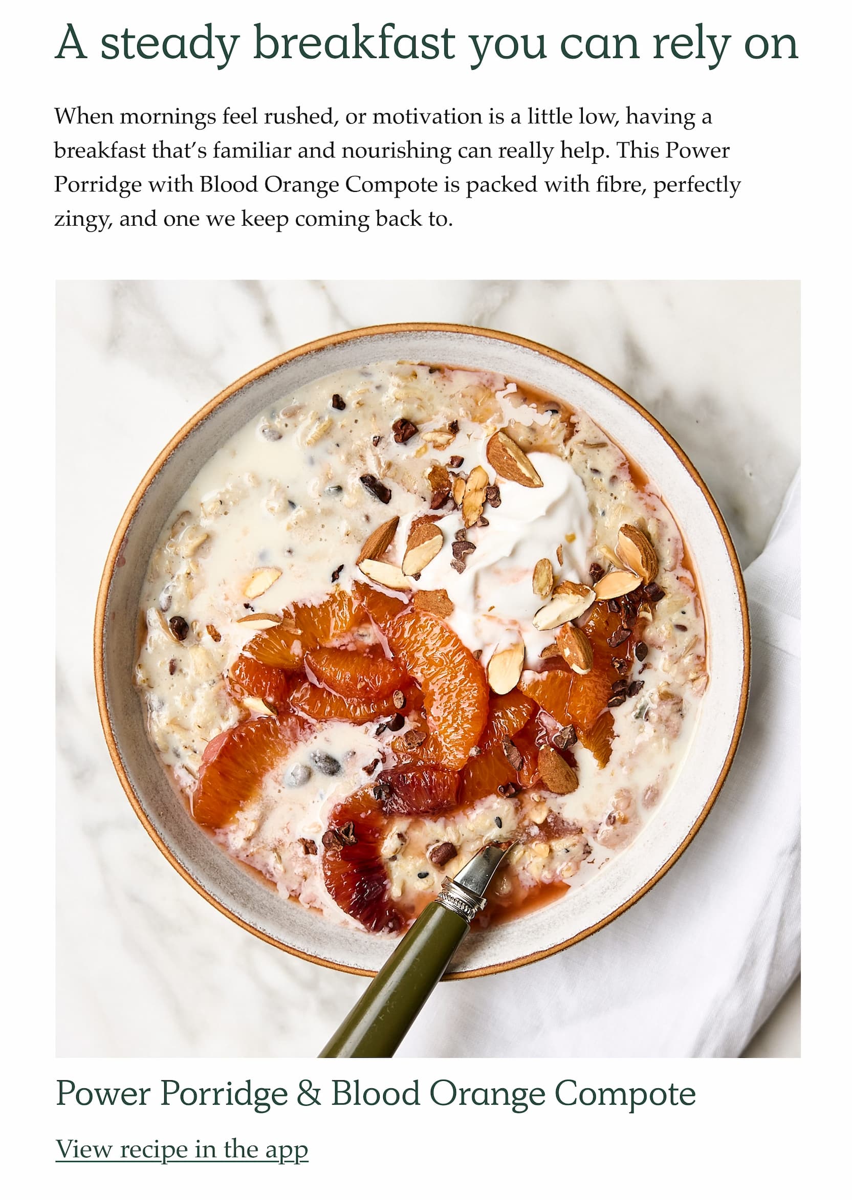 A steady breakfast you can rely on. When mornings feel rushed, or motivation is a little low, having a breakfast that's familiar and nourishing can really help. This Power Porridge with Blood Orange Compote is packed with fibre, perfectly zingy, and one we keep coming back to. Power Porridge & Blood Orange Compote. View recipe in the app.