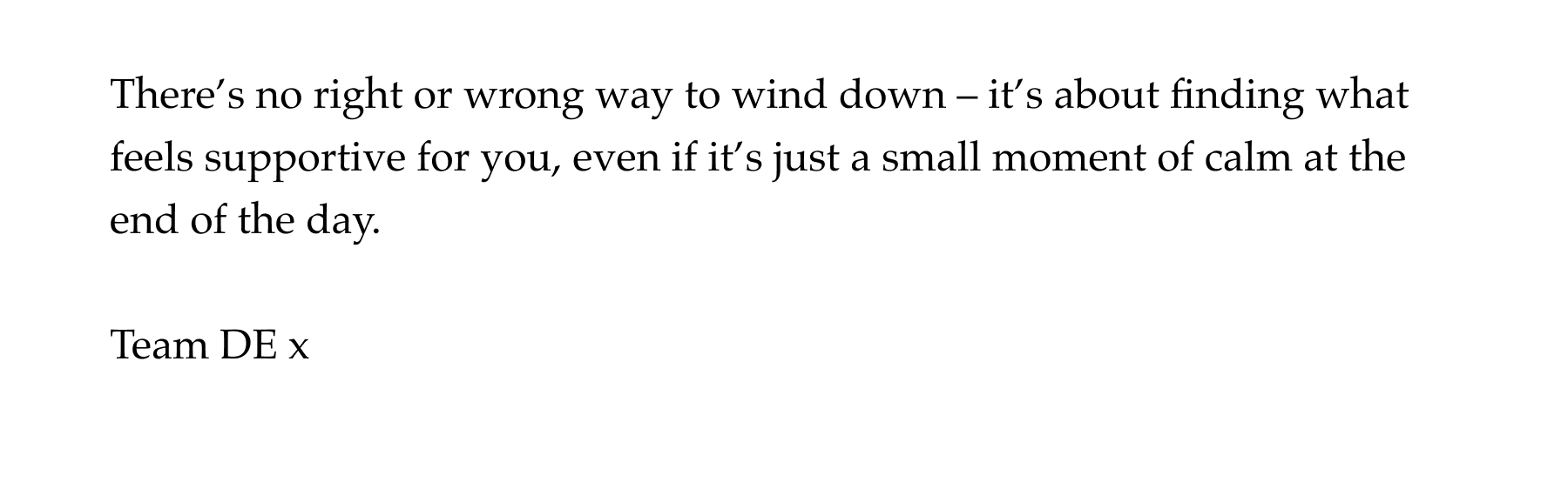 There's no right or wrong way to wind down – it's about finding what feels supportive for you, even if it's just a small moment of calm at the end of the day. Team DE x