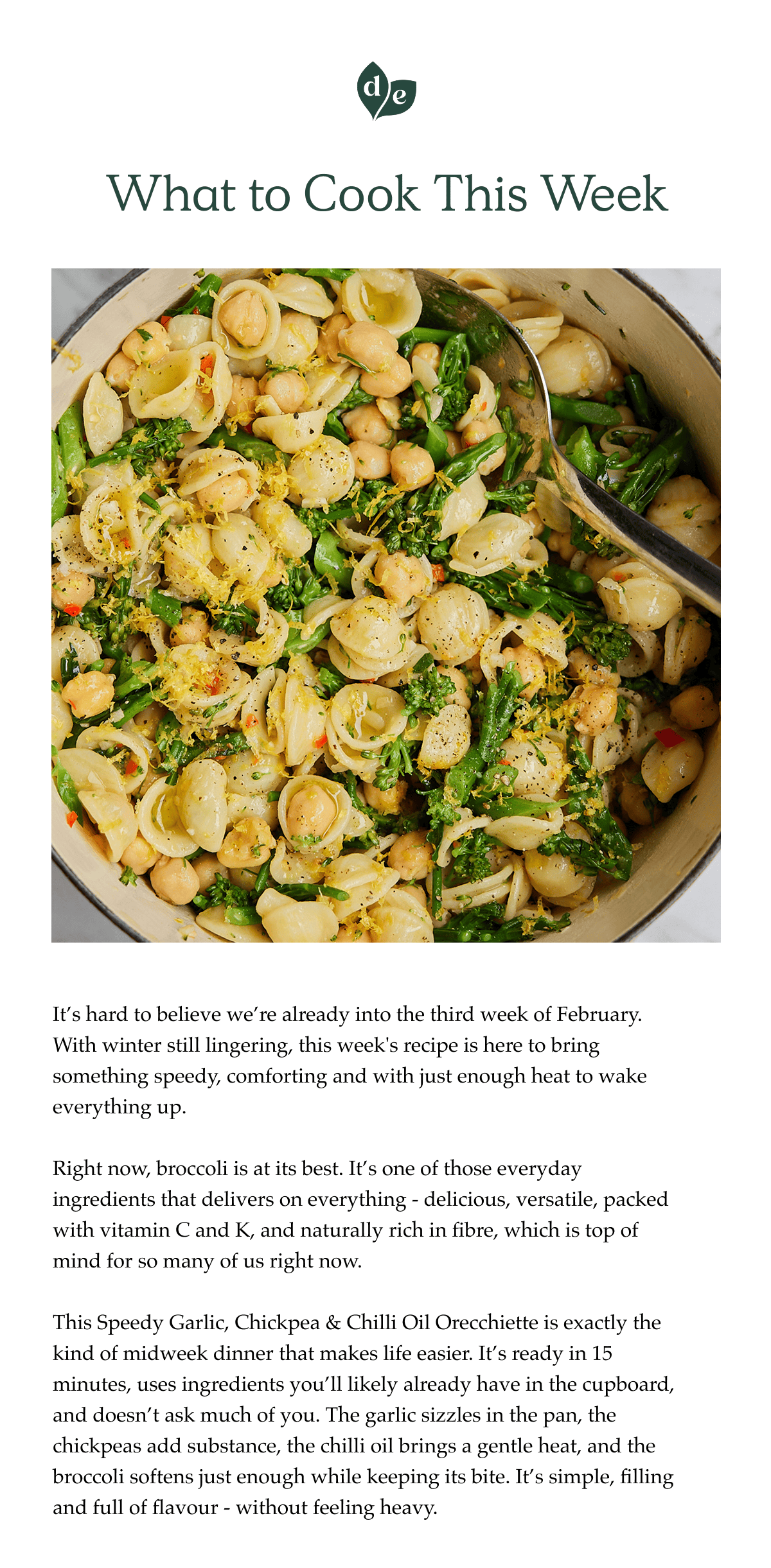 It's hard to believe we're already into the third week of February. With winter still lingering, this week's recipe is here to bring something speedy, comforting and with just enough heat to wake everything up.  Right now, broccoli is at its best. It's one of those everyday ingredients that delivers on everything - delicious, versatile, packed with vitamin C and K, and naturally rich in fibre, which is top of mind for so many of us right now.  This Speedy Garlic, Chickpea & Chilli Oil Orecchiette is exactly the kind of midweek dinner that makes life easier. It's ready in 15 minutes, uses ingredients you'll likely already have in the cupboard, and doesn't ask much of you. The garlic sizzles in the pan, the chickpeas add substance, the chilli oil brings a gentle heat, and the broccoli softens just enough while keeping its bite. It's simple, filling and full of flavour - without feeling heavy.