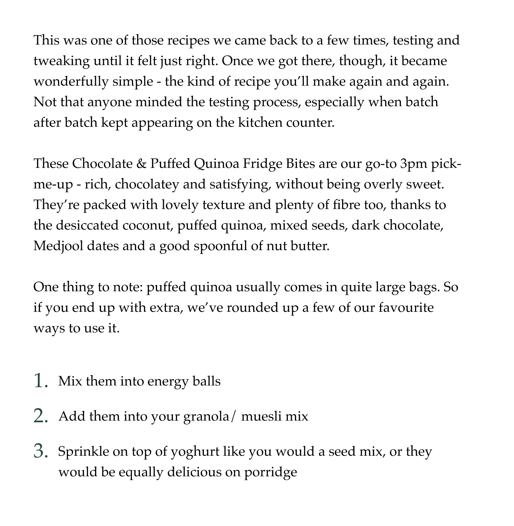 This was one of those recipes we came back to a few times, testing and tweaking until it felt just right. Once we got there, though, it became wonderfully simple - the kind of recipe you’ll make again and again. Not that anyone minded the testing process, especially when batch after batch kept appearing on the kitchen counter.  These Chocolate & Puffed Quinoa Fridge Bites are our go-to 3pm pick-me-up - rich, chocolatey and satisfying, without being overly sweet. They’re packed with lovely texture and plenty of fibre too, thanks to the desiccated coconut, puffed quinoa, mixed seeds, dark chocolate, Medjool dates and a good spoonful of nut butter.  One thing to note: puffed quinoa usually comes in quite large bags. So if you end up with extra, we’ve rounded up a few of our favourite ways to use it.