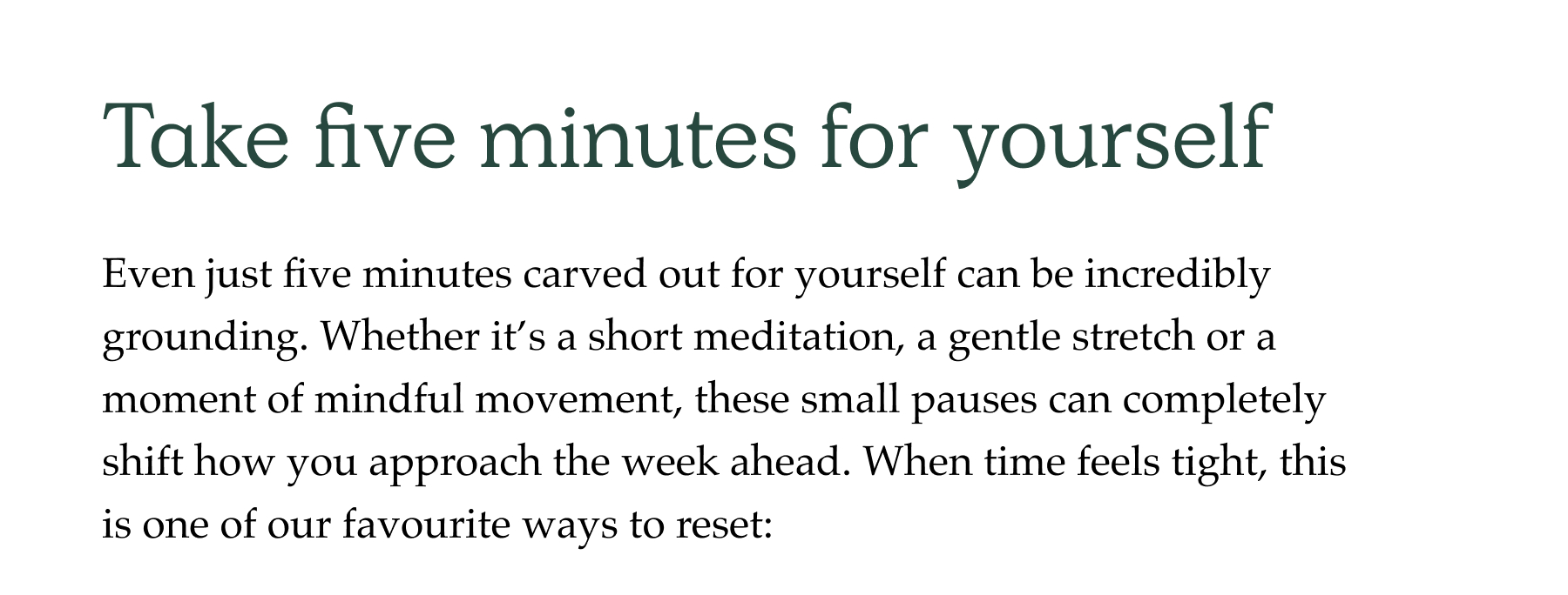 Take 5 minutes for yourself. Even just five minutes carved out for yourself can be incredibly grounding. Whether it's a short meditation, a gentle stretch or a moment of mindful movement, these small pauses can completely shift how you approach the week ahead. When time feels tight, this is one of our favourite ways to reset: