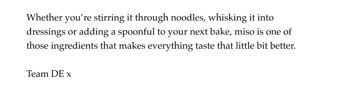 Whether you're stirring it through noodles, whisking it into dressings or adding a spoonful to your next bake, miso is one of those ingredients that makes everything taste that little bit better. 