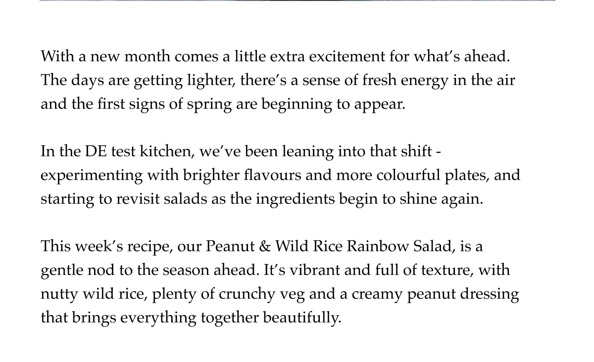 With a new month comes a little extra excitement for what's ahead. The days are getting lighter, there's a sense of fresh energy in the air and the first signs of spring are beginning to appear.  In the DE test kitchen, we've been leaning into that shift - experimenting with brighter flavours and more colourful plates, and starting to revisit salads as the ingredients begin to shine again.  This week's recipe, our Peanut & Wild Rice Rainbow Salad, is a gentle nod to the season ahead. It's vibrant and full of texture, with nutty wild rice, plenty of crunchy veg and a creamy peanut dressing that brings everything together beautifully.