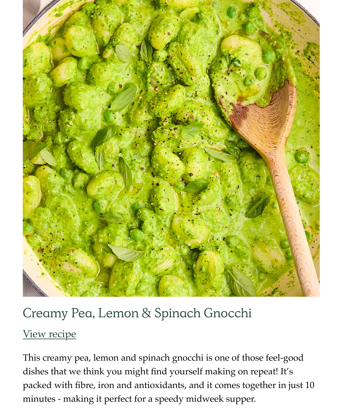 Creamy pea, lemon and spinach gnocchi This creamy pea, lemon and spinach gnocchi is one of those feel-good dishes that we think you might find yourself making on repeat! It's packed with fibre, iron and antioxidants, and it comes together in just 10 minutes - making it perfect for a speedy midweek supper.