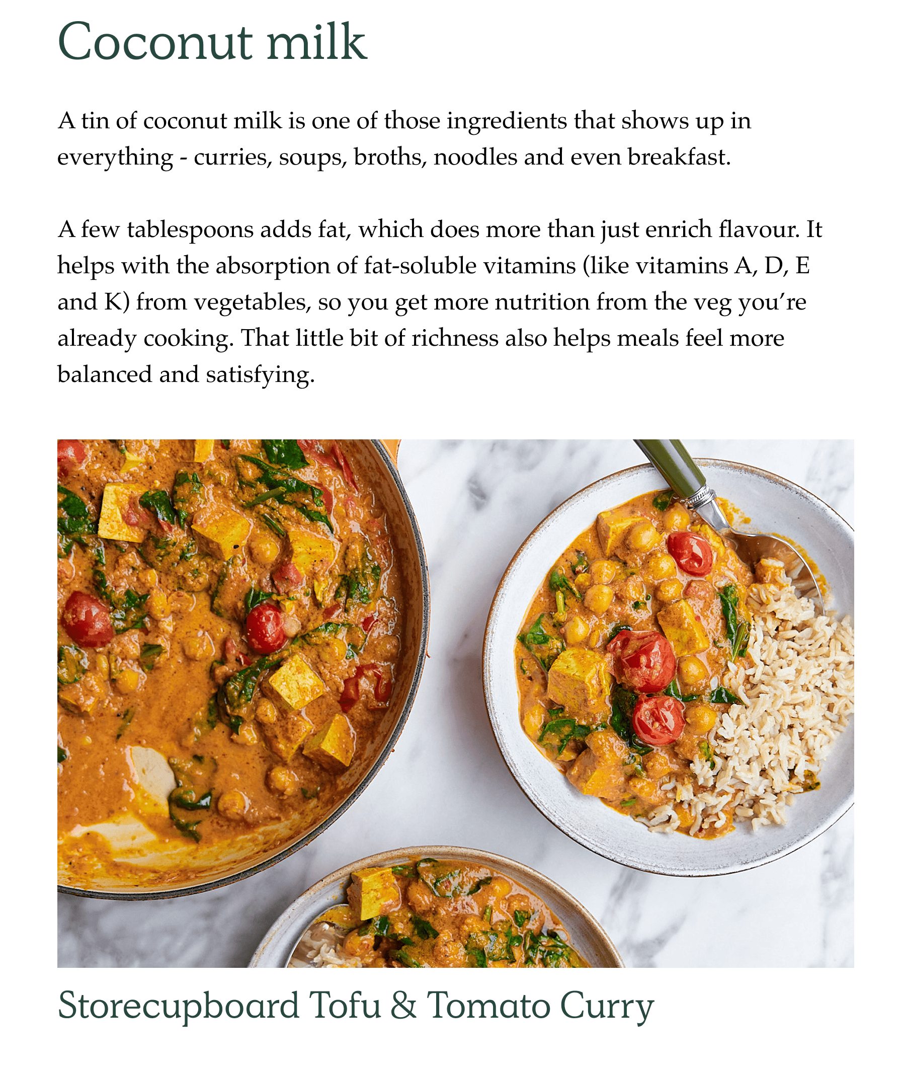 A tin of coconut milk is one of those ingredients that shows up in everything - curries, soups, broths, noodles and even breakfast.  A few tablespoons adds fat, which does more than just enrich flavour. It helps with the absorption of fat-soluble vitamins (like vitamins A, D, E and K) from vegetables, so you get more nutrition from the veg you're already cooking. That little bit of richness also helps meals feel more balanced and satisfying.