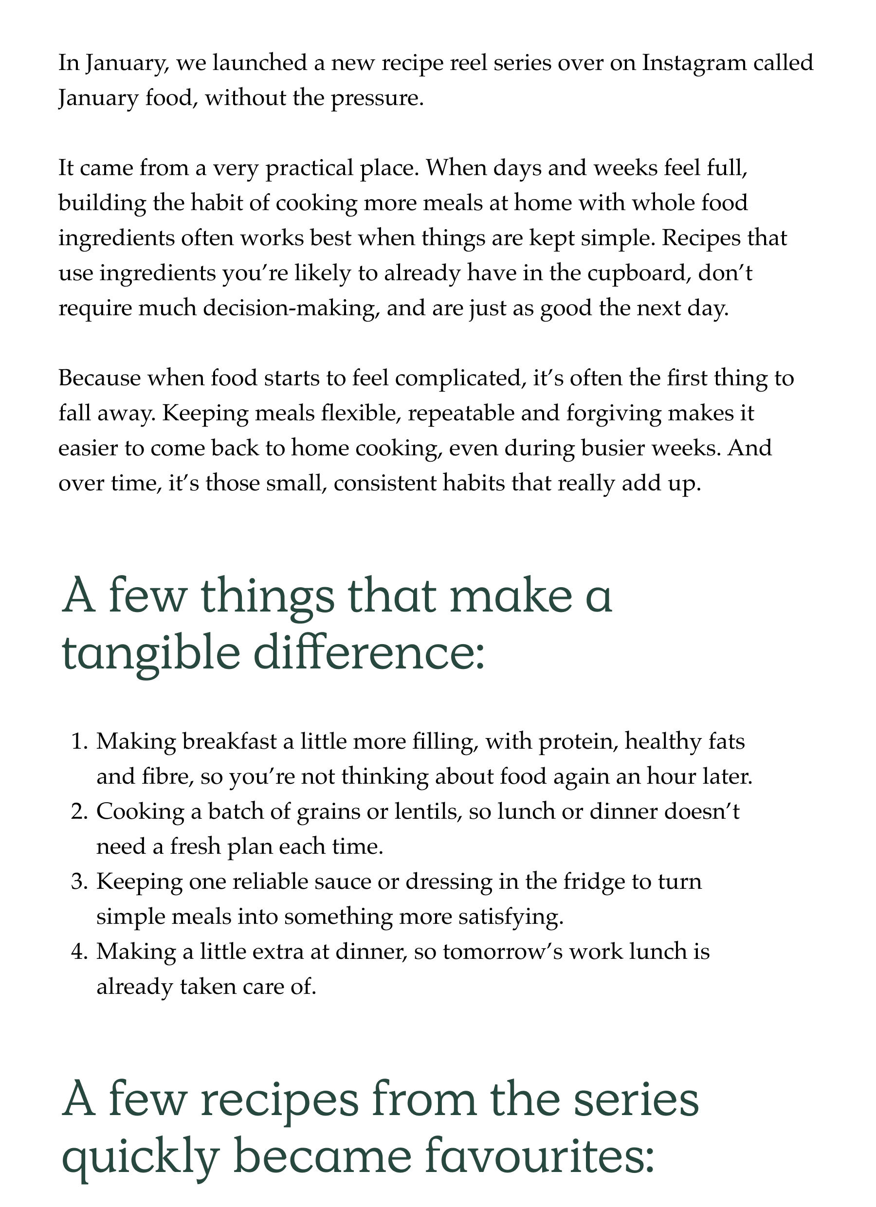 In January, we launched a new recipe reel series over on Instagram called January food, without the pressure.  It came from a very practical place. When days and weeks feel full, building the habit of cooking more meals at home with whole food ingredients often works best when things are kept simple. Recipes that use ingredients you're likely to already have in the cupboard, don't require much decision-making, and are just as good the next day.  Because when food starts to feel complicated, it's often the first thing to fall away. Keeping meals flexible, repeatable and forgiving makes it easier to come back to home cooking, even during busier weeks. And over time, it's those small, consistent habits that really add up. A few things that make a tangible difference: Making breakfast a little more filling, with protein, healthy fats and fibre, so you're not thinking about food again an hour later. Cooking a batch of grains or lentils, so lunch or dinner doesn't need a fresh plan each time. Keeping one reliable sauce or dressing in the fridge to turn simple meals into something more satisfying. Making a little extra at dinner, so tomorrow's work lunch is already taken care of.