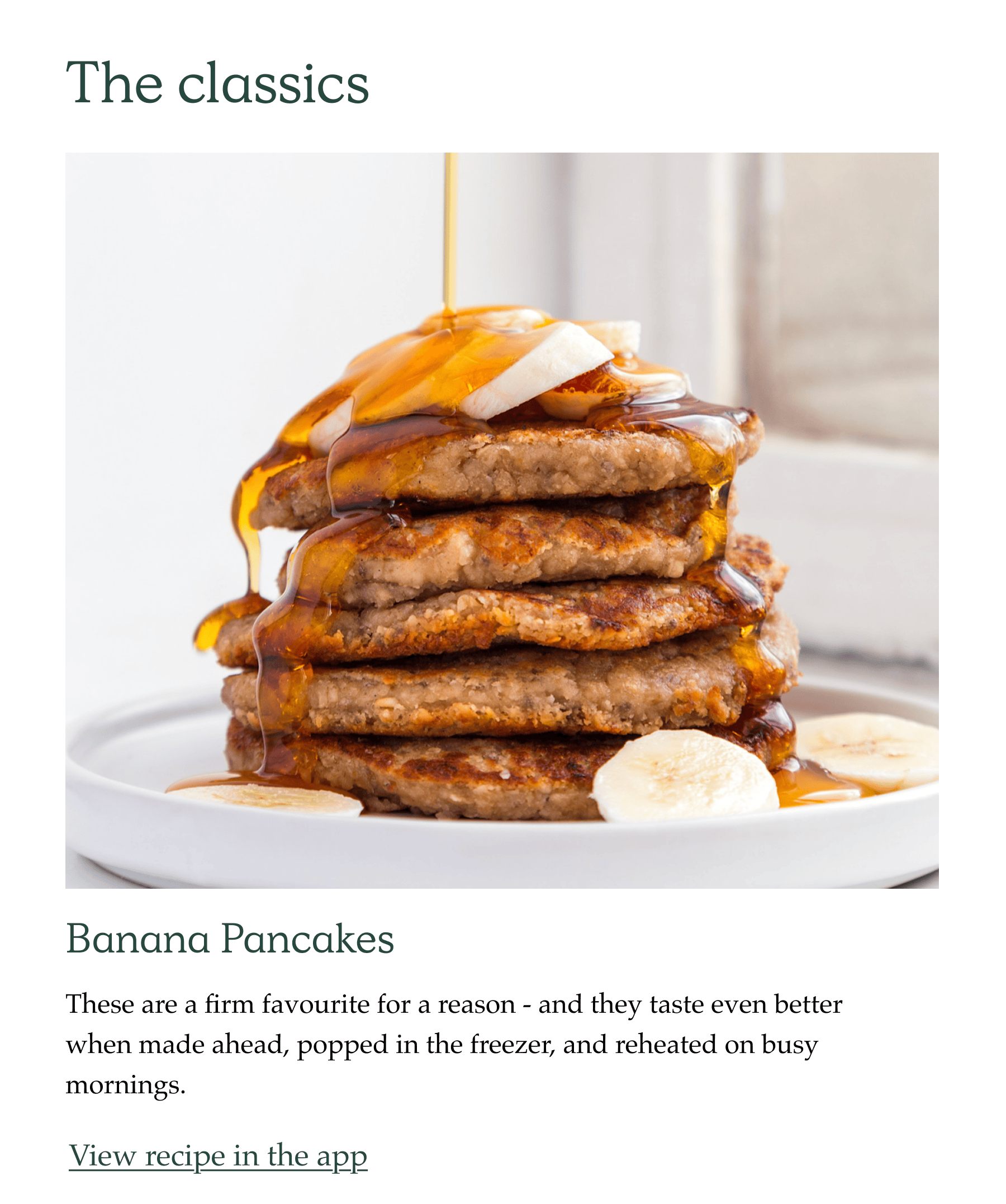 The Classics. Banana pancakes. These are a firm favourite for a reason - and they taste even better when made ahead, popped in the freezer, and reheated on busy mornings.