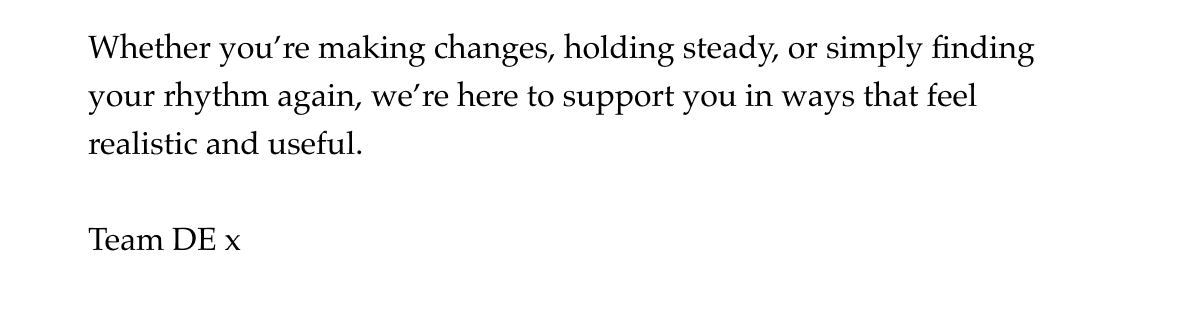 Whether you're making changes, holding steady, or simply finding your rhythm again, we're here to support you in ways that feel realistic and useful.  Team DE x