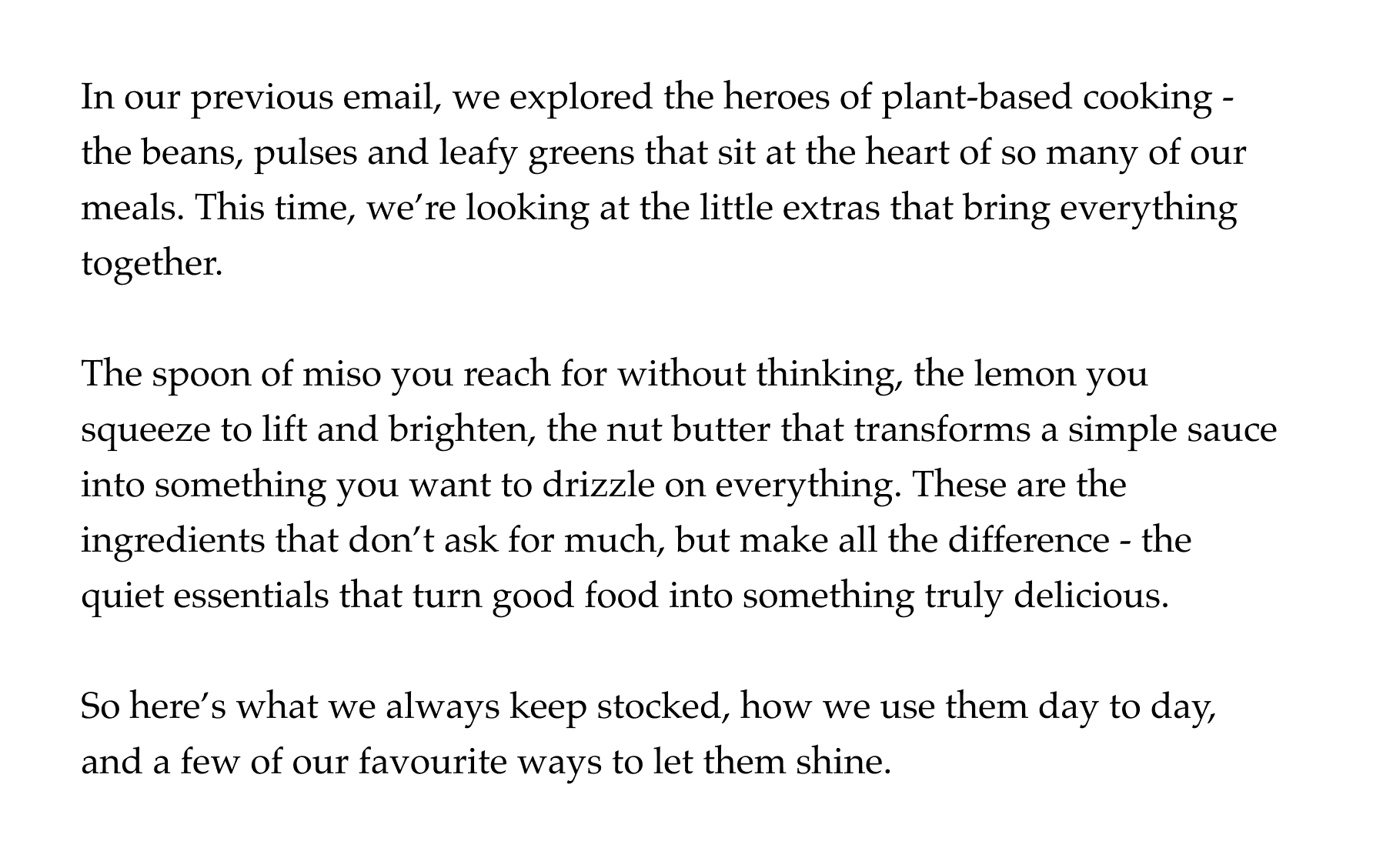 In our previous email, we explored the heroes of plant-based cooking - the beans, pulses and leafy greens that sit at the heart of so many of our meals. This time, we're looking at the little extras that bring everything together.  The spoon of miso you reach for without thinking, the lemon you squeeze to lift and brighten, the nut butter that transforms a simple sauce into something you want to drizzle on everything. These are the ingredients that don't ask for much, but make all the difference - the quiet essentials that turn good food into something truly delicious.  So here's what we always keep stocked, how we use them day to day, and a few of our favourite ways to let them shine.
