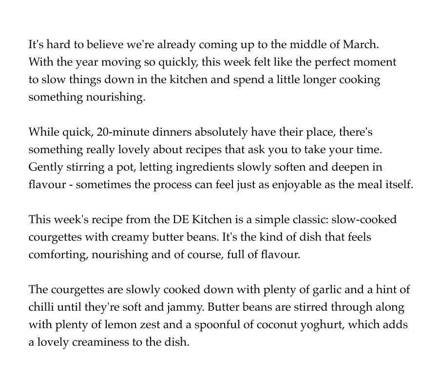 It's hard to believe we're already coming up to the middle of March.  With the year moving so quickly, this week felt like the perfect moment  to slow things down in the kitchen and spend a little longer cooking something nourishing.  While quick, 20-minute dinners absolutely have their place, there's something really lovely about recipes that ask you to take your time. Gently stirring a pot, letting ingredients slowly soften and deepen in flavour - sometimes the process can feel just as enjoyable as the meal itself.  This week's recipe from the DE Kitchen is a simple classic: slow-cooked courgettes with creamy butter beans. It's the kind of dish that feels comforting, nourishing and of course, full of flavour.  The courgettes are slowly cooked down with plenty of garlic and a hint of chilli until they're soft and jammy. Butter beans are stirred through along with plenty of lemon zest and a spoonful of coconut yoghurt, which adds a lovely creaminess to the dish.