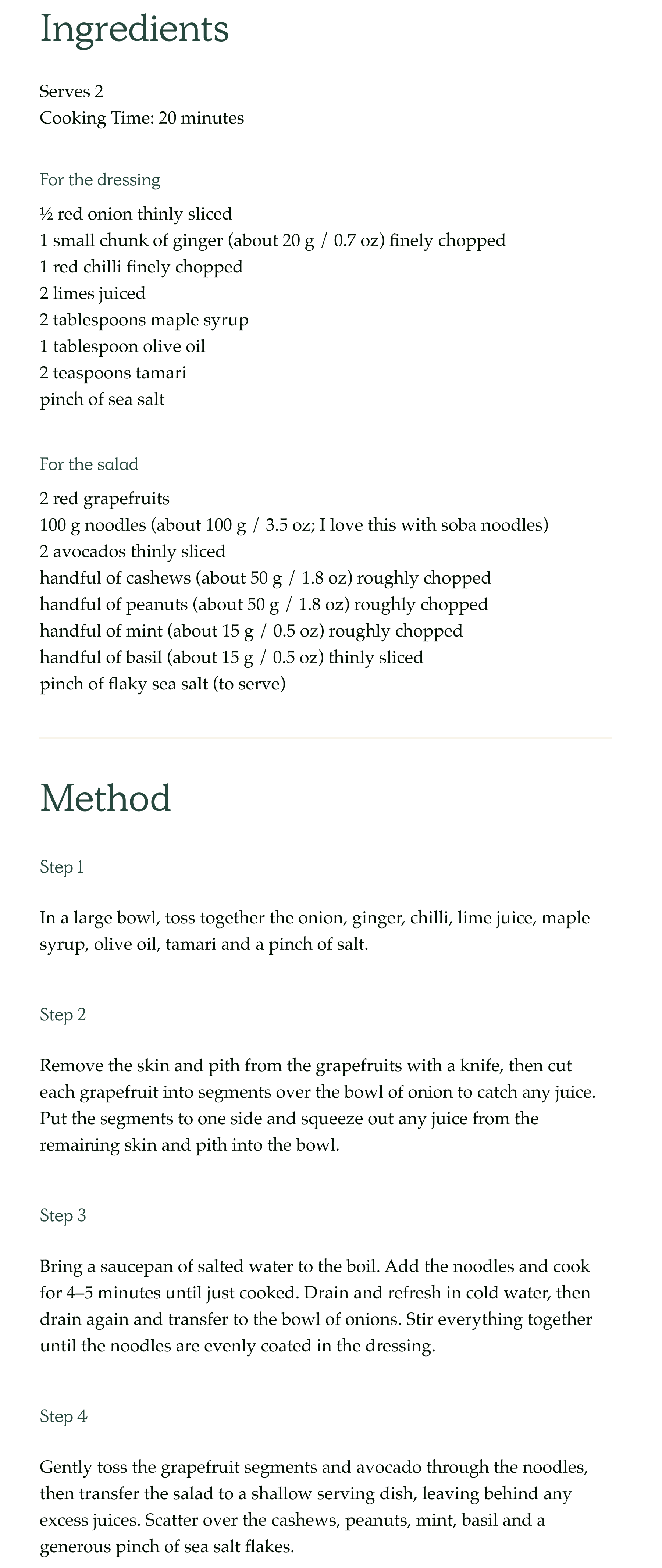 Ingredients  Serves 2 Cooking Time: 20 minutes  For the dressing  ½ red onion thinly sliced 1 small chunk of ginger (about 20g / 0.7 oz) finely chopped 1 red chilli finely chopped 2 limes juiced 2 tablespoons maple syrup 1 tablespoon olive oil 2 teaspoons tamari 1 pinch of sea salt  For the salad  2 red grapefruits 100 g noodles (about 100g / 3.5 oz; I love this with soba noodles) 2 avocados thinly sliced handful of cashews (about 50g / 1.8 oz) roughly chopped handful of peanuts (about 50g / 1.8 oz) roughly chopped handful of mint (about 15g / 0.5 oz) roughly chopped handful of basil (about 15g / 0.5 oz) thinly sliced pinch of flaky sea salt (to serve)  Method Step 1  In a large bowl, toss together the onion, ginger, chilli, lime juice, maple syrup, olive oil, tamari and a pinch of salt.  Step 2  Remove the skin and pith from the grapefruits with a knife, then cut each grapefruit into segments over the bowl of onion to catch any juice. Put the segments to one side and squeeze out any juice from the remaining skin and pith into the bowl.  Step 3  Bring a saucepan of salted water to the boil. Add the noodles and cook for 4–5 minutes until just cooked. Drain and refresh in cold water, then drain again and transfer to the bowl of onions. Stir everything together until the noodles are evenly coated in the dressing.  Step 4  Gently toss the grapefruit segments and avocado through the noodles, then transfer the salad to a shallow serving dish, leaving behind any excess juices. Scatter over the cashews, peanuts, mint, basil and a generous pinch of sea salt flakes.  View recipe in the app