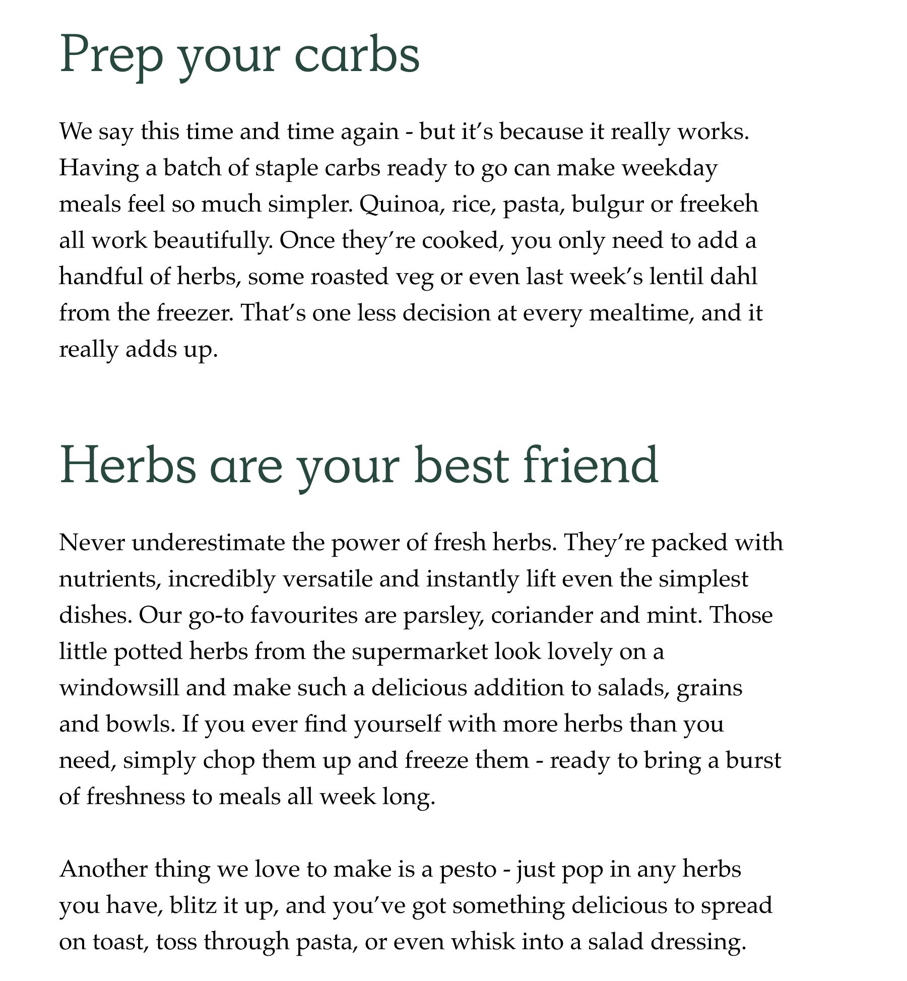 Prep your carbs. We say this time and time again - but it's because it really works. Having a batch of staple carbs ready to go can make weekday meals feel so much simpler. Quinoa, rice, pasta, bulgur or freekeh all work beautifully. Once they're cooked, you only need to add a handful of herbs, some roasted veg or even last week's lentil dahl from the freezer. That's one less decision at every mealtime, and it really adds up. Herbs are your best friend.  Never underestimate the power of fresh herbs. They're packed with nutrients, incredibly versatile and instantly lift even the simplest dishes. Our go-to favourites are parsley, coriander and mint. Those little potted herbs from the supermarket look lovely on a windowsill and make such a delicious addition to salads, grains and bowls. If you ever find yourself with more herbs than you need, simply chop them up and freeze them - ready to bring a burst of freshness to meals all week long.   Another thing we love to make is a pesto - just pop in any herbs you have, blitz it up, and you've got something delicious to spread on toast, toss through pasta, or even whisk into a salad dressing.