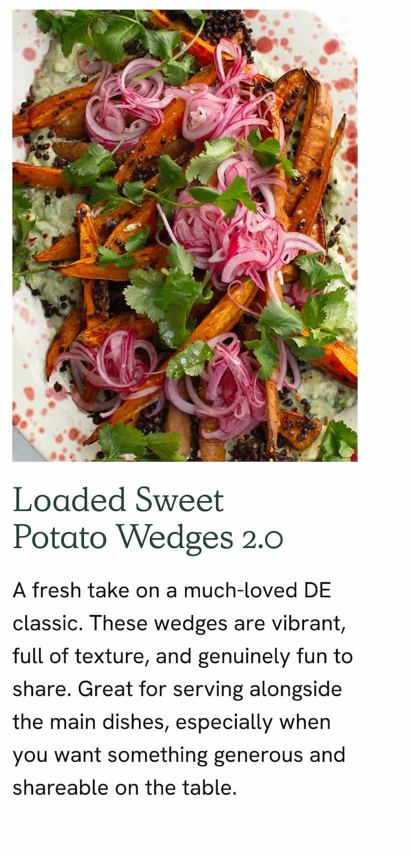 Loaded Sweet Potato Wedges 2.0 - A fresh take on a much-loved DE classic. These wedges are vibrant, full of texture, and genuinely fun to share. Great for serving alongside the main dishes, especially when you want something generous and shareable on the table.