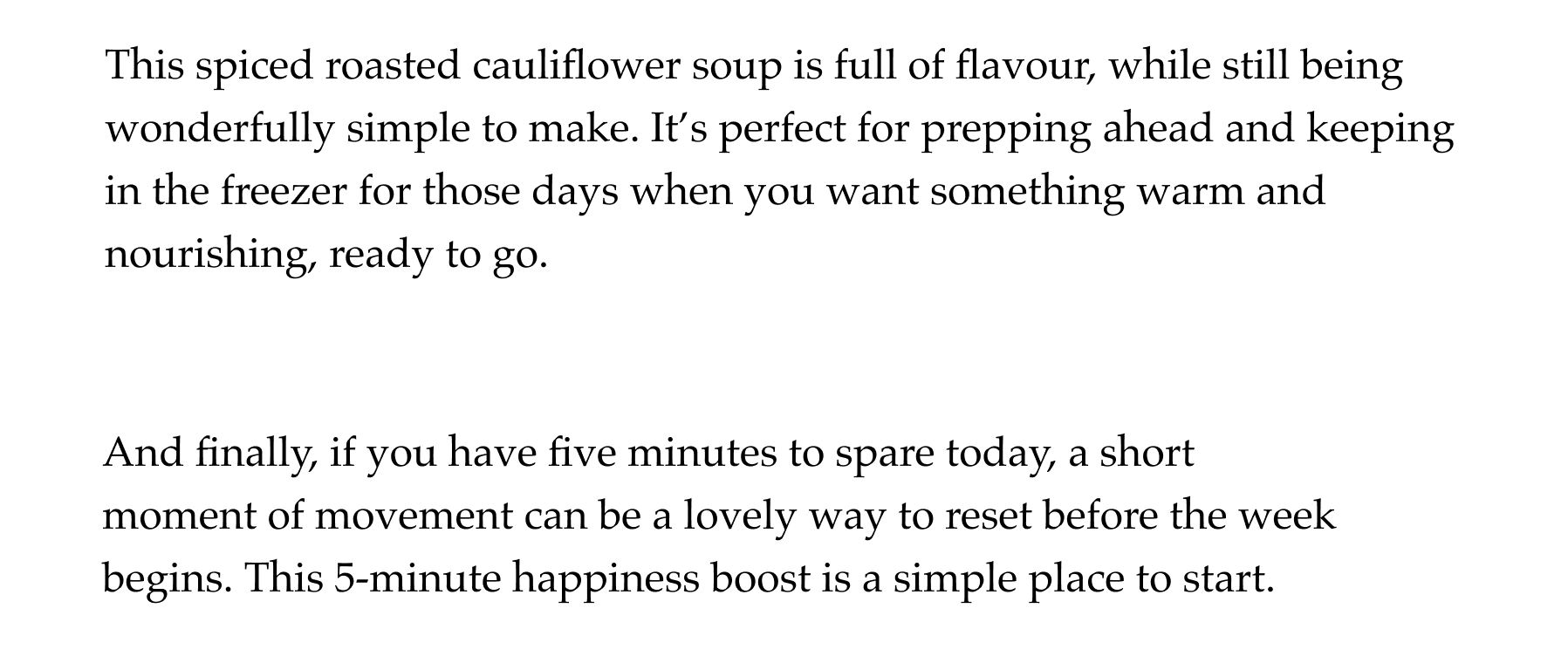 If you have a little extra time, you can also make a quick pesto to drizzle over the top. Another bonus, is that this dish freezers really well, making it a great recipe to batch cook and keep on hand for busy days. It's especially good served with a slice of crusty bread to mop everything up And finally, if you have five minutes to spare today, a short moment of movement can be a lovely way to reset before the week begins. This 5-minute happiness boost is a simple place to start..