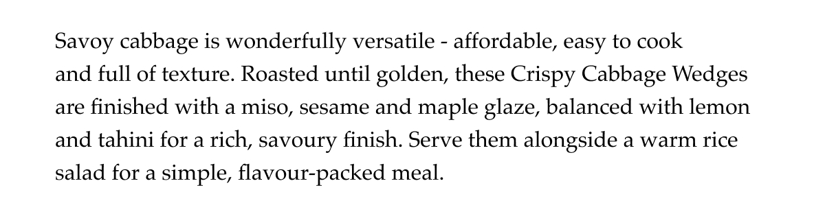 Savoy cabbage is wonderfully versatile - affordable, easy to cook and full of texture. Roasted until golden, these Crispy Cabbage Wedges are finished with a miso, sesame and maple glaze, balanced with lemon and tahini for a rich, savoury finish. Serve them alongside a warm rice salad for a simple, flavour-packed meal.