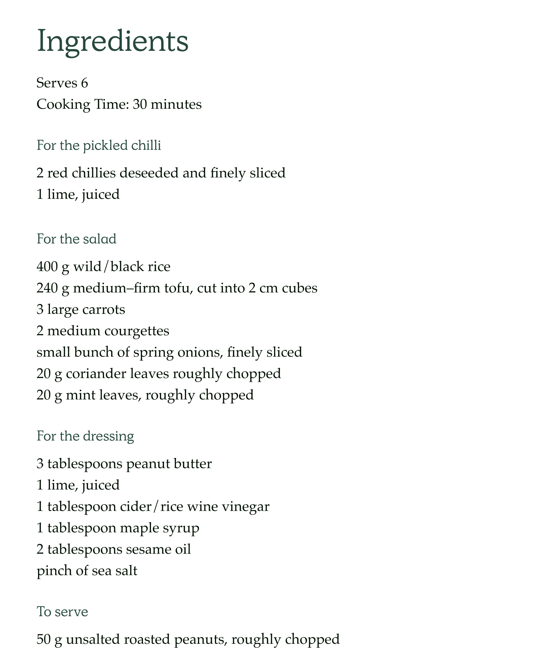 Ingredients  Serves 6 Cooking Time: 30 minutes  For the pickled chilli 2 red chillies deseeded and finely sliced 1 lime juiced  For the salad 400 g wild/black rice 240 g medium–firm tofu, cut into 2 cm cubes 3 large carrots 2 medium courgettes small bunch of spring onions, finely sliced 20 g coriander leaves roughly chopped 20 g mint leaves, roughly chopped  For the dressing 3 tablespoons peanut butter 1 lime, juiced 1 tablespoon cider / rice wine vinegar 1 tablespoon maple syrup 2 tablespoons sesame oil pinch of sea salt  To serve 50 g unsalted roasted peanuts, roughly chopped