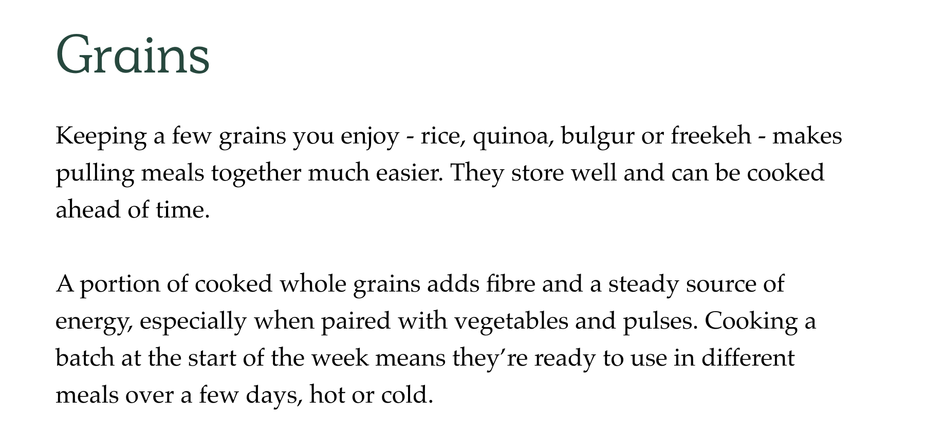 Grains Keeping a few grains you enjoy - rice, quinoa, bulgur or freekeh - makes pulling meals together much easier. They store well and can be cooked ahead of time.  A portion of cooked whole grains adds fibre and a steady source of energy, especially when paired with vegetables and pulses. Cooking a batch at the start of the week means they're ready to use in different meals over a few days, hot or cold.
