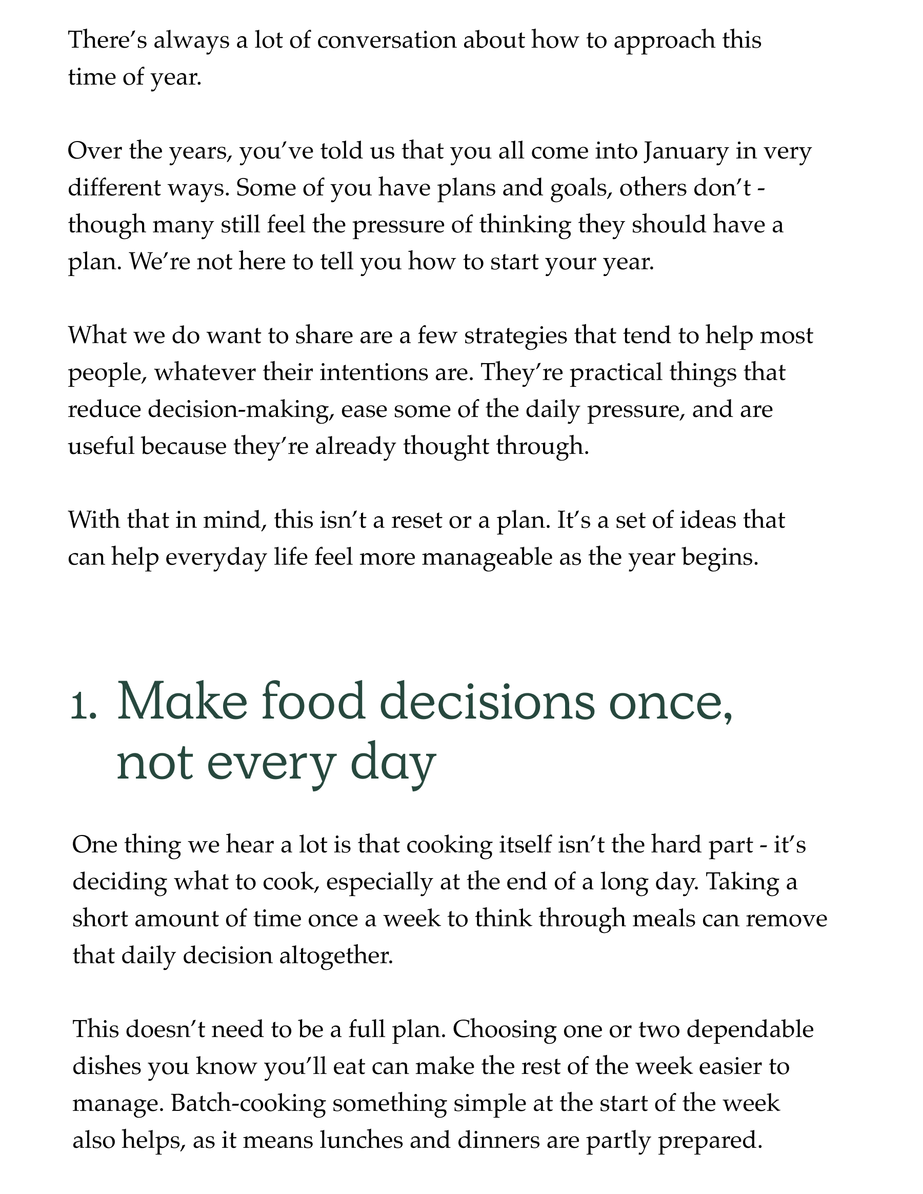 There's always a lot of conversation about how to approach this time of year.   Over the years, you've told us that you all come into January in very different ways. Some of you have plans and goals, others don't - though many still feel the pressure of thinking they should have a plan. We're not here to tell you how to start your year.  What we do want to share are a few strategies that tend to help most people, whatever their intentions are. They're practical things that reduce decision-making, ease some of the daily pressure, and are useful because they're already thought through.   With that in mind, this isn't a reset or a plan. It's a set of ideas that can help everyday life feel more manageable as the year begins. 1. Make food decisions once, not every day One thing we hear a lot is that cooking itself isn't the hard part - it's deciding what to cook, especially at the end of a long day. Taking a short amount of time once a week to think through meals can remove that daily decision altogether.  This doesn't need to be a full plan. Choosing one or two dependable dishes you know you'll eat can make the rest of the week easier to manage. Batch-cooking something simple at the start of the week also helps, as it means lunches and dinners are partly prepared.